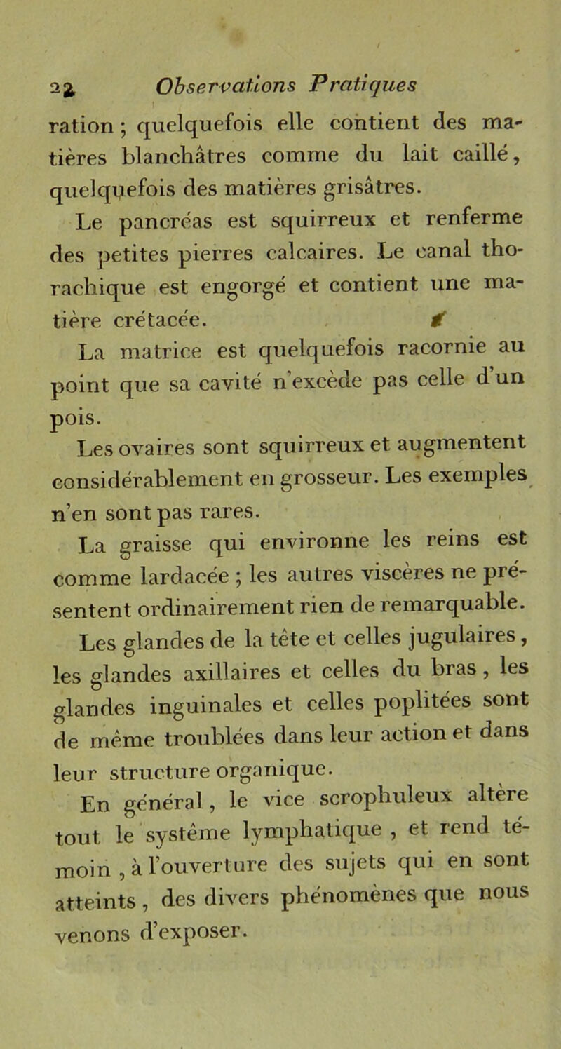 ration ; quelquefois elle contient des ma- tières blanchâtres comme du lait caillé, quelquefois des matières grisâtres. Le pancréas est squirreux et renferme des petites pierres calcaires. Le canal tho- rachique est engorgé et contient une ma- tière crétacée. € La matrice est quelquefois racornie au point que sa cavité n'excède pas celle dun pois. Les ovaires sont squirreux et augmentent considérablement en grosseur. Les exemples n’en sont pas rares. La graisse qui environne les reins est comme lardacée \ les autres viscères ne pré- sentent ordinairement rien de remarquable. Les glandes de la tête et celles jugulaires, les glandes axillaires et celles du bras, les glandes inguinales et celles poplitées sont de même troublées dans leur action et dans leur structure organique. En général, le vice scrophuleux altère tout le système lymphatique , et rend té- moin , à l’ouverture des sujets qui en sont atteints , des divers phénomènes que nous venons d’exposer.