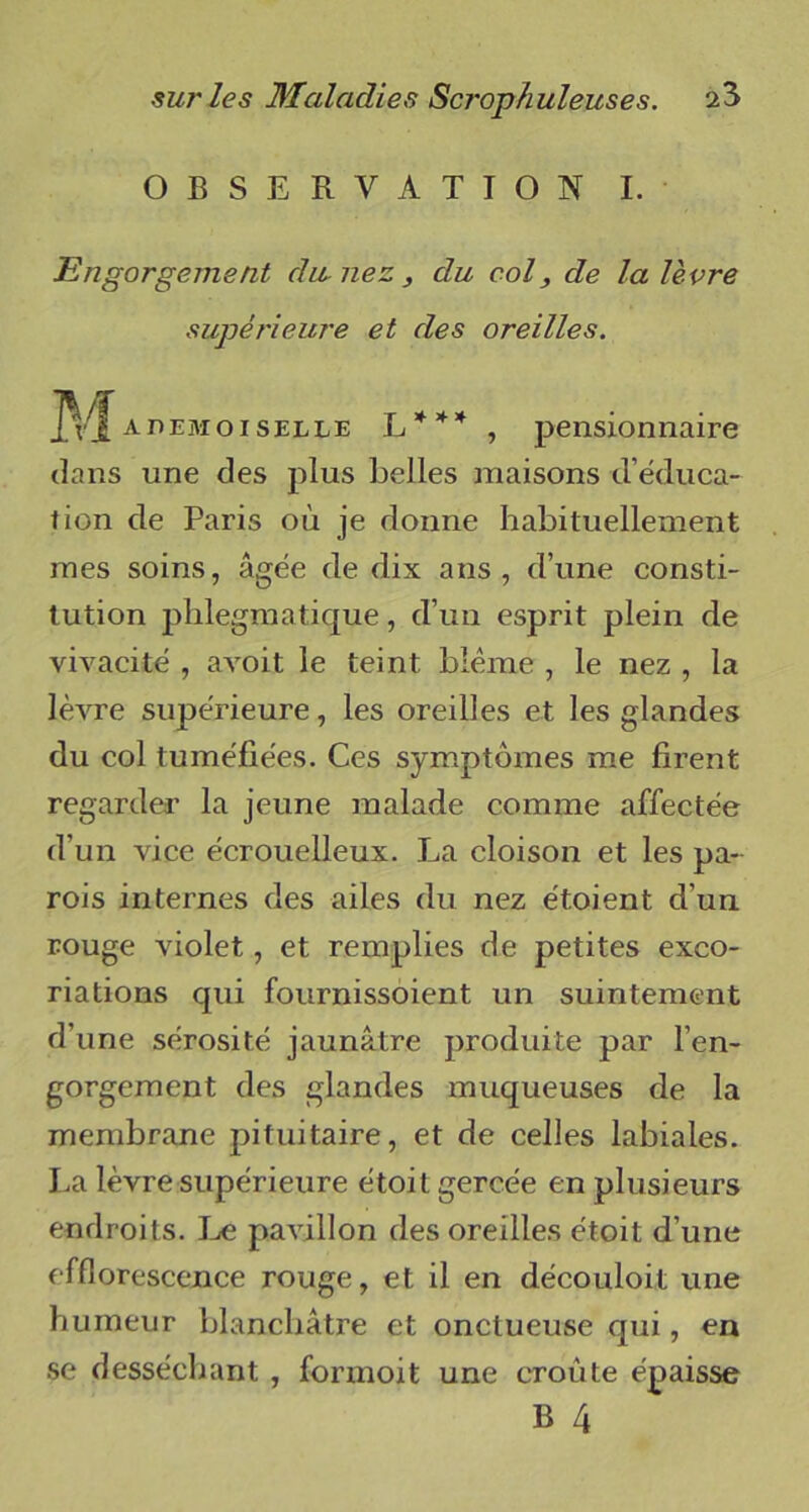 OBSERVATION I. Engorgement du, nez , du col, de la lèvre supérieure et des oreilles. M a demoiselle L * * * , pensionnaire dans une des plus belles maisons d’éduca- tion de Paris où je donne habituellement mes soins, âgée de dix ans, d’une consti- tution plilegmatique, d’un esprit plein de vivacité , avoit le teint blême , le nez , la lèvre supérieure, les oreilles et les glandes du col tuméfiées. Ces symptômes me firent regarder la jeune malade comme affectée d’un vice écrouelleux. La cloison et les pa- rois internes des ailes du nez étoient d’un rouge violet, et remplies de petites exco- riations qui fournissoient un suintement d’une sérosité jaunâtre produite par l’en- gorgement des glandes muqueuses de la membrane pituitaire, et de celles labiales. La lèvre supérieure étoit gercée en plusieurs endroits. Le pavillon des oreilles étoit d’une efflorescence rouge, et il en découloit une humeur blanchâtre et onctueuse qui, en se desséchant , formoit une croûte épaisse