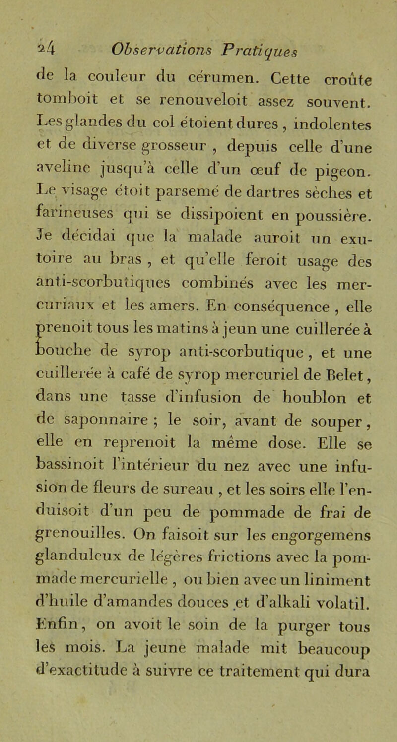 de la couleur du cérumen. Cette croûte tomboit et se renouveloit assez souvent. Les glandes du col étoient dures , indolentes et de diverse grosseur , depuis celle d’une aveline jusqu’à celle d’un œuf de pigeon. Le visage étoit parsemé de dartres sèches et farineuses qui se dissipoient en poussière. Je décidai que la malade auroit un exu- toire au bras , et quelle feroit usage des anti-scorbutiques combinés avec les mer- curiaux et les amers. En conséquence , elle prenoit tous les matins à jeun une cuillerée à bouche de syrop anti-scorbutique , et une cuillerée à café de syrop mercuriel de Belet, dans une tasse d’infusion de houblon et de saponnaire ; le soir, avant de souper, elle en reprenoit la même dose. Elle se bassinoit l’intérieur du nez avec une infu- sion de fleurs de sureau , et les soirs elle l’en- duisoit d’un peu de pommade de frai de grenouilles. On faisoit sur les engorgemens glanduleux de légères frictions avec la pom- made mercurielle , ou bien avec un liniment d’huile d’amandes douces et d’alkali volatil. Enfin, on avoit le soin de la purger tous les mois. La jeune malade mit beaucoup d’exactitude à suivre ce traitement qui dura