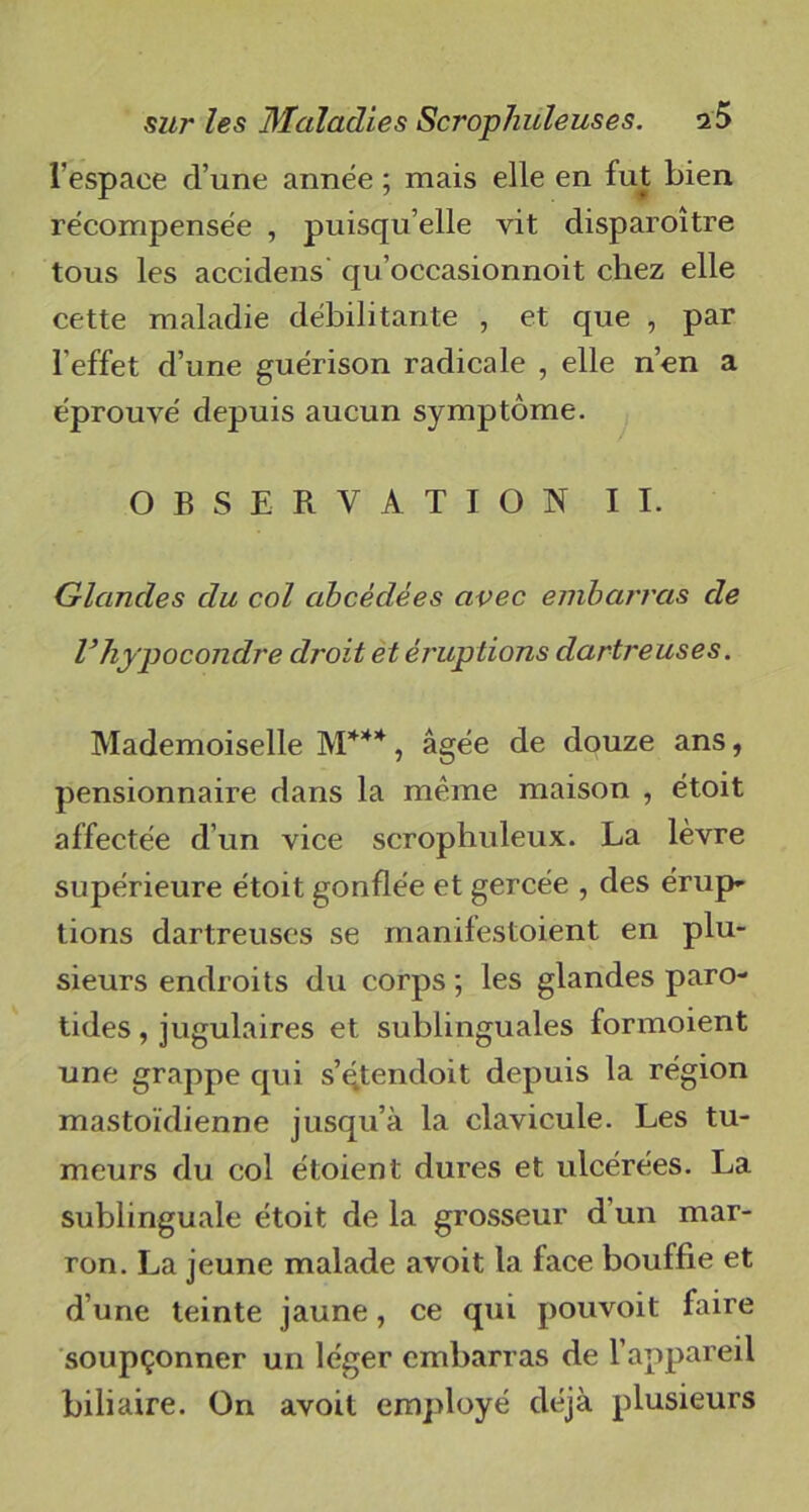 l'espace d’une année ; mais elle en fut bien récompensée , puisqu’elle vit disparoître tous les accidens qu’occasionnoit chez elle cette maladie débilitante , et que , par l’effet d’une guérison radicale , elle n’en a éprouvé depuis aucun symptôme. OBSERVATION II. Glandes du col abcèclées avec embarras de l’hypocondre droit et éruptions dartreuses. Mademoiselle M***, âgée de douze ans, pensionnaire dans la même maison , étoit affectée d’un vice scrophuleux. La lèvre supérieure étoit gonflée et gercée , des érup- tions dartreuses se manifestaient en plu- sieurs endroits du corps ; les glandes paro- tides , jugulaires et sublinguales formoient une grappe qui s’qtendoit depuis la région mastoïdienne jusqu’à la clavicule. Les tu- meurs du col étoient dures et ulcérées. La sublinguale étoit de la grosseur d’un mar- ron. La jeune malade avoit la face bouffie et d’une teinte jaune, ce qui pouvoit faire soupçonner un léger embarras de l’appareil biliaire. On avoit employé déjà plusieurs