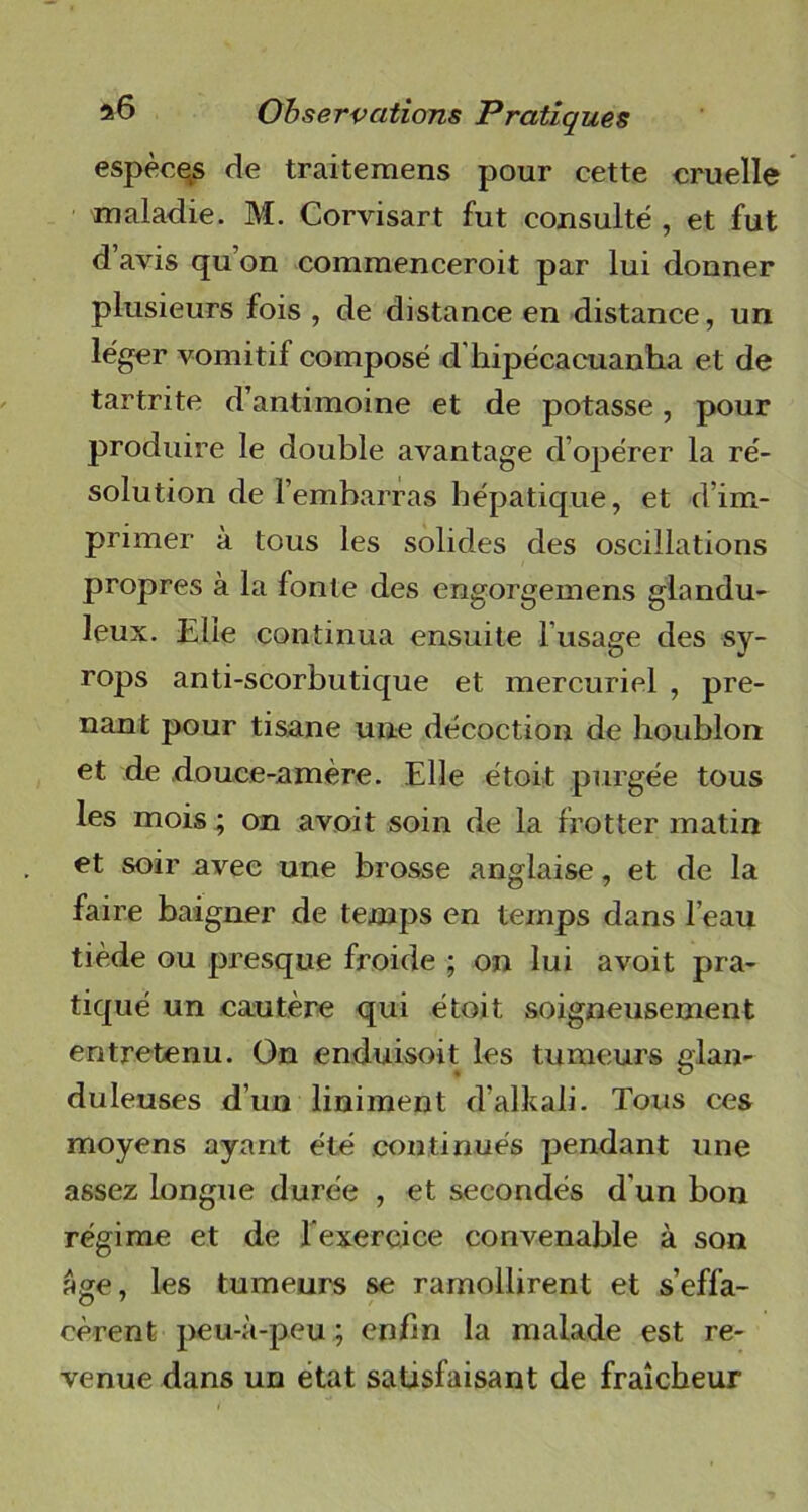 espèces de traitemens pour cette cruelle maladie. M. Corvisart fut consulté , et fut d avis qu’on commenceroit par lui donner plusieurs fois , de distance en distance, un léger vomitif composé d'kipécacuanha et de tartrite d’antimoine et de potasse, pour produire le double avantage d’opérer la ré- solution de l’embarras hépatique, et d’im- primer à tous les solides des oscillations propres à la fonte des engorgemens glandu- leux. Elle continua ensuite l’usage des sy- rops anti-scorbutique et mercuriel , pre- nant pour tisane une décoction de houblon et de douce-amère. Elle étoit purgée tous les mois ; on avoit soin de la frotter matin et soir avec une brosse anglaise, et de la faire baigner de temps en temps dans l’eau tiède ou presque froide ; on lui avoit pra- tiqué un cautère qui étoit soigneusement entretenu. On enduisoit les tumeurs glan- duleuses d’un liniment d’alkali. Tous ces moyens ayant été continués jjendant une assez longue durée , et secondés d'un bon régime et de l’exercice convenable à son âge, les tumeurs se ramollirent et s’effa- cèrent peu-à-peu ; enfin la malade est re- venue dans un état satisfaisant de fraîcheur