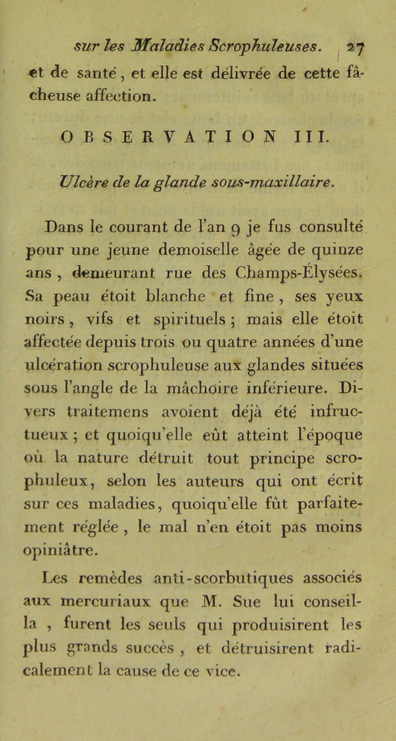 et de santé, et elle est délivrée de cette fâ- cheuse affection. OBSERVATION III. Ulcère de la glande sous-maxillaire. Dans le courant de l’an 9 je fus consulté pour une jeune demoiselle âgée de quinze ans , demeurant rue des Champs-Elysées. Sa peau étoit blanche et fine , ses yeux noirs, vifs et spirituels ; mais elle étoit affectée depuis trois ou quatre années d’une ulcération scrophuleuse aux glandes situées sous l’angle de la mâchoire inférieure. Di- vers traitemens avoient déjà été infruc- tueux ; et quoiqu’elle eût atteint l’époque où la nature détruit tout principe scro- phuleux, selon les auteurs qui ont écrit sur ces maladies, quoiqu’elle fût parfaite- ment réglée , le mal n’en étoit pas moins opiniâtre. Les remèdes anti-scorbutiques associés aux mercuriaux que M. Sue lui conseil- la , furent les seuls qui produisirent les plus grands succès , et détruisirent radi- calement la cause de ce vice.