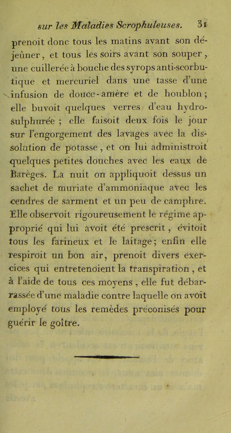 prenoit donc tous les matins avant son dé- jeuner , et tous les soirs avant son souper , une cuillerée à bouche des syrops anti-scorbu- tique et mercuriel dans une tasse d’une vinfusion de douce-amère et de houblon; elle buvoit quelques verres/ d’eau hydro- sulphurée ; elle faisoit deux fois le jour sur l’engorgement des lavages avec la dis- solution de potasse , et on lui administrait quelques petites douches avec les eaux de Barèges. La nuit on appliquoit dessus un sachet de muriate d’ammoniaque avec les cendres de sarment et un peu de camphre. Elle observoit rigoureusement le régime ap- proj^rié qui lui avoit été prescrit , évitoit tous les farineux et le laitage; enfin elle respirait un bon air, prenoit divers exer- cices qui entretenoient la transpiration , et à l’aide de tous ces moyens , elle fut débar- rassée d’une maladie contre laquelle on avoit employé tous les remèdes préconisés pour guérir le goitre.