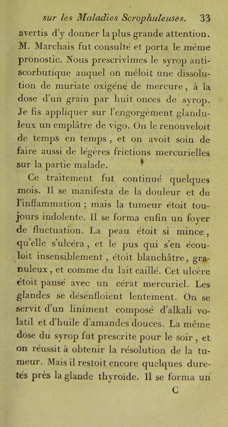 avertis d’y donner lapins grande attention. M. Marchais fut consulté et porta le meme pronostic. Nous prescrivîmes le syrop anti- scorbutique auquel on mêloit une dissolu- tion de muriate oxigéné de mercure, à la dose d’un grain par huit onces de syrop. Je fis appliquer sur l’engorgement glandu- leux un emplâtre de vigo. On le renouveloit de temps en temps , et on avoit soin de faire aussi de légères frictions mercurielles sur la partie malade. Ce traitement fut continué quelques mois. Il se manifesta de la douleur et de l’inflammation ; mais la tumeur étoit tou- jours indolente. Il se forma enfin un foyer de fluctuation. La peau étoit si mince, qu’elle s’ulcéra, et le pus qui s’en écou- loit insensiblement , étoit blanchâtre, gra- nuleux, et comme du lait caillé. Cet ulcère étoit pansé avec un cérat mercuriel. Les glandes se désenfloient lentement. On se servit d’un liniment composé d’aLkali vo- latil et d’huile d’amandes douces. La meme dose du syrop fut prescrite pour le soir , et on réussit à obtenir la résolution de la tu- meur. Mais il restoit encore quelques dure- tés près la glande thyroïde. 11 se forma un C