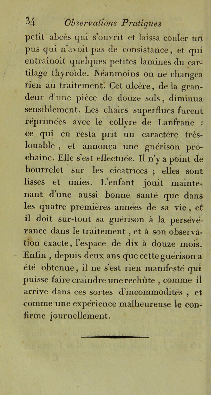 petit abcès qui s’ouvrit et laissa couler un pus qui n’avoit pas de consistance, et qui entraînoit quelques petites lamines du car- tilage thyroïde. Neanmoins on ne changea rien au traitement! Cet ulcère, de la gran- deur d’une pièce de douze sols , diminua sensiblement. Les chairs superflues furent réprimées avec le collyre de Lanfranc : ce qui en resta prit un caractère très- louable , et annonça une guérison pro- chaine. Elle s’est effectuée. Il n’y a point de bourrelet sur les cicatrices ; elles sont lisses et unies. L’enfant jouit mainte- nant d’une aussi bonne santé que dans les quatre premières années de sa vie , et il doit sur-tout sa guérison à la persévé- rance dans le traitement , et à son observa- tion exacte, l’espace de dix à douze mois. Enfin , depuis deux ans que cette guérison a été obtenue, il ne s’est rien manifesté qui puisse faire craindre une rechute , comme il arrive dans ces sortes d’incommodités , et comme une expérience malheureuse le con- firme journellement.