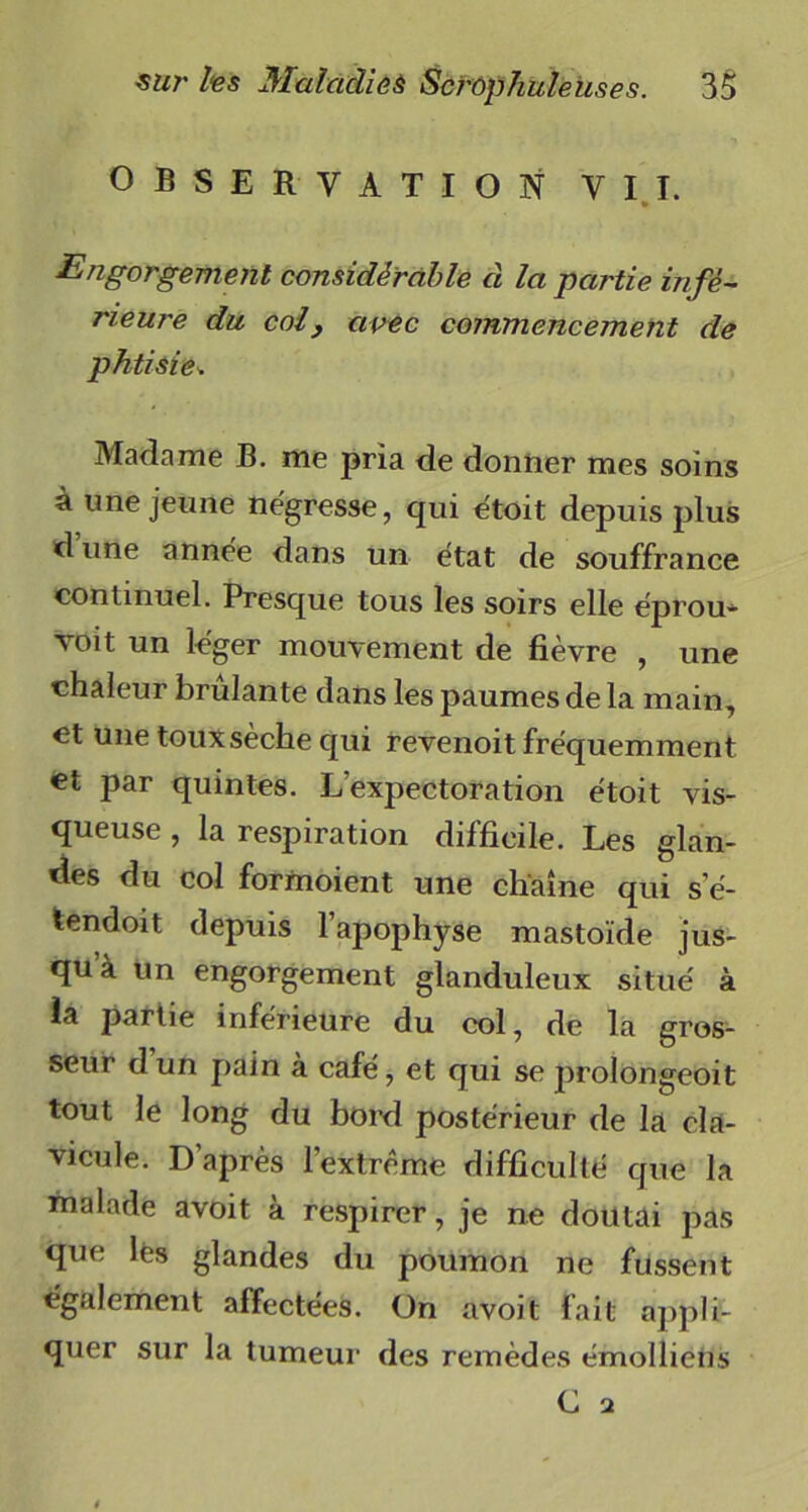 OBSERVATION VIT. Engorgement considérable à la partie infé- rieure du col, avec commencement de phtisie* Madame B. me pria de donner mes soins à une jeune négresse, qui étoit depuis plus dune année dans un état de souffrance continuel. Presque tous les soirs elle éprou- voit un léger mouvement de fièvre , une chaleur brûlante dans les paumes de la main, et une touxsèche qui revenoit fréquemment et par quintes. L’expectoration étoit vis- queuse , la respiration difficile. Les glan- des du col formoient une chaîne qui s e- tendoit depuis l’apophyse mastoïde jus- qu à un engorgement glanduleux situé à ia partie inférieure du col, de la gros- seur dun pain à café, et qui se prolongeoit tout le long du bord postérieur de la cla- vicule. D’après l’extrême difficulté que la malade avoit à respirer, je ne doutai pas que lés glandes du poumon ne fussent également affectées. On avoit fait appli- quer sur la tumeur des remèdes émollieiis