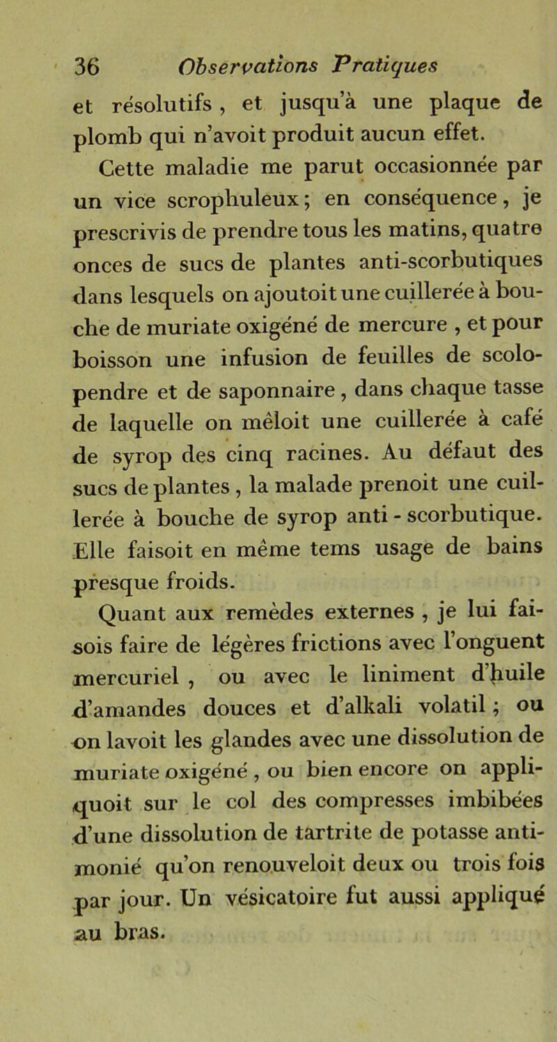 et résolutifs , et jusqu’à une plaque de plomb qui n’avoit produit aucun effet. Cette maladie me parut occasionnée par un vice scrophuleux; en conséquence, je prescrivis de prendre tous les matins, quatre onces de sucs de plantes anti-scorbutiques dans lesquels on ajoutoit une cuillerée à bou- che de muriate oxigéné de mercure , et pour boisson une infusion de feuilles de scolo- pendre et de saponnaire, dans chaque tasse de laquelle on mêloit une cuillerée à café de syrop des cinq racines. Au défaut des sucs déplantés , la malade prenoit une cuil- lerée à bouche de syrop anti - scorbutique. Elle faisoit en même tems usage de bains presque froids. Quant aux remèdes externes , je lui fai- sois faire de légères frictions avec l’onguent mercuriel , ou avec le Uniment d’huile d’amandes douces et d’alkali volatil ; ou on lavoit les glandes avec une dissolution de muriate oxigéné , ou bien encore on appli- quoit sur le col des compresses imbibées d’une dissolution de tartrite de potasse anti- monié qu’on renouveloit deux ou trois fois par jour. Un vésicatoire fut aussi appliqué au bras.