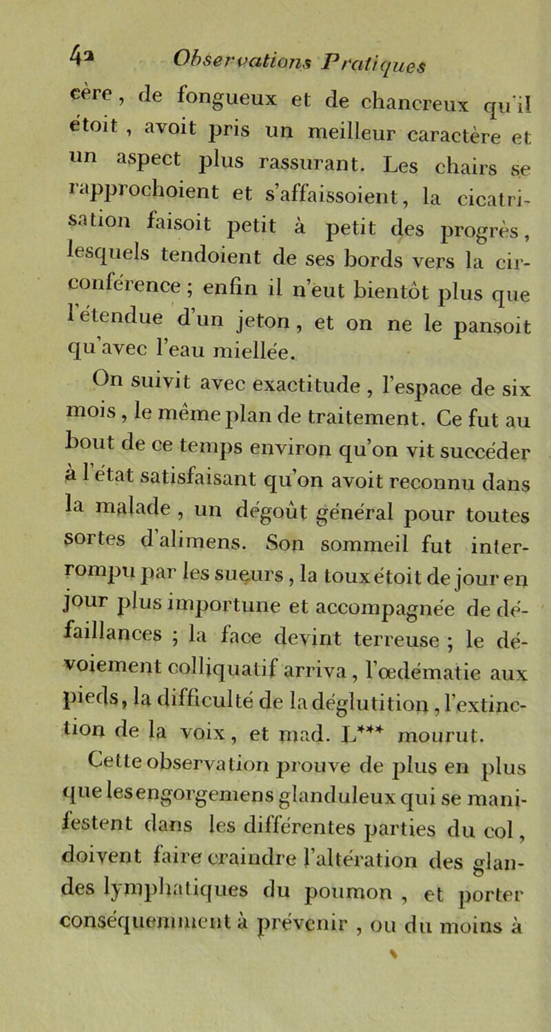 cère, de fongueux et de chancreux qu il étoit , avoit pris un meilleur caractère et un aspect plus rassurant. Les chairs se rapprochoient et s’affaissoient, la cicatri- sation faisoit petit à petit des progrès, lesquels tendoient de ses bords vers la cir- conférence ; enfin il n’eut bientôt plus que 1 étendue d un jeton, et on ne le pansoit qu avec l’eau miellée. On suivit avec exactitude , l’espace de six mois, le même plan de traitement. Ce fut au bout de ce temps environ qu’on vit succéder a I état satisfaisant qu on avoit reconnu dans la malade , un dégoût général pour toutes sortes dalimens. Son sommeil fut inter- rompu par les sueurs, la touxétoit de jour en jour plus importune et accompagnée de dé- faillances ; la face devint terreuse ; le dé- voiement colljquatif arriva, l’oedématie aux pieds, la difficulté de la déglutition, l’extinc- tion de la voix, et mad. L*** mourut. Cette observation prouve de plus en plus que lesengorgemens glanduleux qui se mani- festent dans les différentes parties du col, doivent faire craindre l’altération des glan- des lymphatiques du poumon , et porter conséquemment a prévenir , ou du moins à