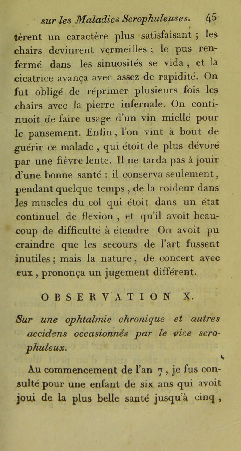 tèrent un caractère plus satisfaisant ; les chairs devinrent vermeilles ; le pus ren- fermé dans les sinuosités se vida , et la cicatrice avança avec assez de rapidité. On fut obligé de réprimer plusieurs fois les chairs avec la pierre infernale. On conti- nuoit de faire usage d’un vin miellé pour le pansement. Enfin, l’on vint à bout de guérir ce malade , qui étoit de plus dévoré par une fièvre lente. Il ne tarda pas à jouir d’une bonne santé : il conserva seulement, pendant quelque temps , de la roideur dans les muscles du col qui étoit dans un état continuel de flexion , et qu’il avoit beau- coup de difficulté à étendre On avoit pu craindre que les secours de l’art fussent inutiles ; mais la nature, de concert avec eux , prononça un jugement différent. OBSERVATION X. Sur une ophtalmie chronique et autres accidens occasionnés par le vice scro- phuleux. \ Au commencement de l’an 7 , je fus con- sulté pour une enfant de six ans qui avoit joui de la plus belle santé jusqu’à cinq ,