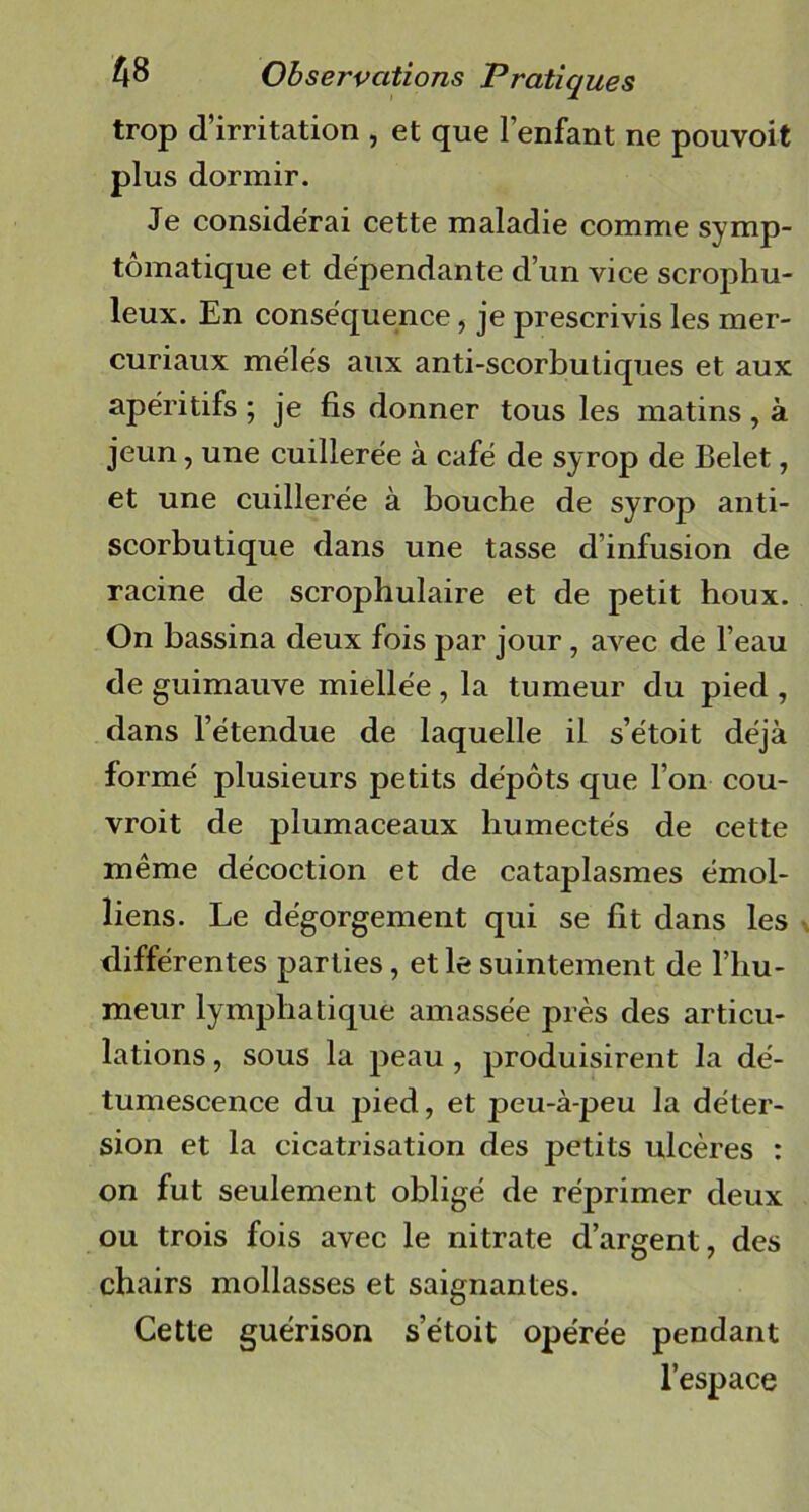 trop d’irritation , et que l’enfant ne pouvoit plus dormir. Je considérai cette maladie comme symp- tomatique et dépendante d’un vice scrophu- leux. En conséquence, je prescrivis les mer- curiaux mélés aux anti-scorbutiques et aux apéritifs ; je fis donner tous les matins, à jeun, une cuillerée à café de syrop de Belet, et une cuillerée à bouche de syrop anti- scorbutique dans une tasse d’infusion de racine de scrophulaire et de petit houx. On bassina deux fois par jour, avec de l’eau de guimauve miellée, la tumeur du pied, dans l’étendue de laquelle il s’étoit déjà formé plusieurs petits dépôts que l’on cou- vroit de plumaceaux humectés de cette même décoction et de cataplasmes émoi- liens. Le dégorgement qui se fit dans les différentes parties, et le suintement de l’hu- meur lymphatique amassée près des articu- lations , sous la peau , produisirent la dé- tumescence du pied, et peu-à-peu la déter- sion et la cicatrisation des petits ulcères : on fut seulement obligé de réprimer deux ou trois fois avec le nitrate d’argent, des chairs mollasses et saignantes. Cette guérison s’étoit opérée pendant l’espace