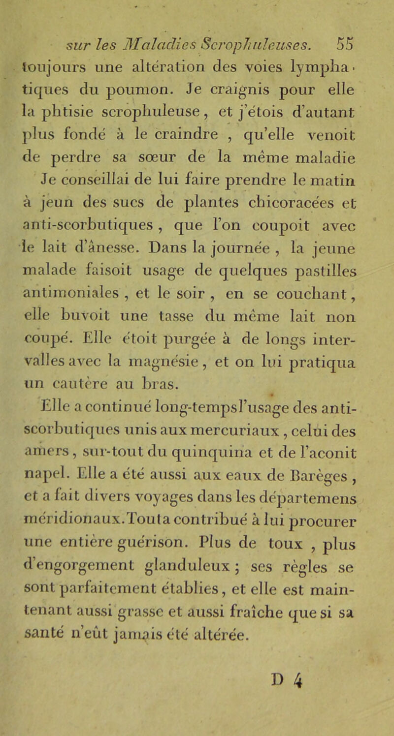 toujours une altération des voies lympha- tiques du poumon. Je craignis pour elle la phtisie scrophuleuse, et j’étois d’autant, plus fondé à le craindre , qu’elle venoit de perdre sa sœur de la même maladie Je conseillai de lui faire prendre le matin à jeun des sucs de plantes chicoracées et anti-scorbutiques, que l’on eoupoit avec le lait d’ânesse. Dans la journée , la jeune malade faisoit usage de quelques pastilles antimoniales , et le soir , en se couchant, elle buvoit une tasse du même lait non coupé. Elle étoit purgée à de longs inter- valles avec la magnésie, et on lui pratiqua un cautère au bras. Elle a continué long-tempsl’usage des anti- scorbutiques unis aux mercuriaux , celui des amers, sur-tout du quinquina et de l’aconit napel. Elle a été aussi aux eaux de Barèges , et a fait divers voyages dans les départemens méridionaux.Toula contribué à lui procurer une entière guérison. Plus de toux , plus d’engorgement glanduleux ; ses règles se sont parfaitement établies, et elle est main- tenant aussi grasse et aussi fraîche que si sa santé n’eût jamais été altérée.