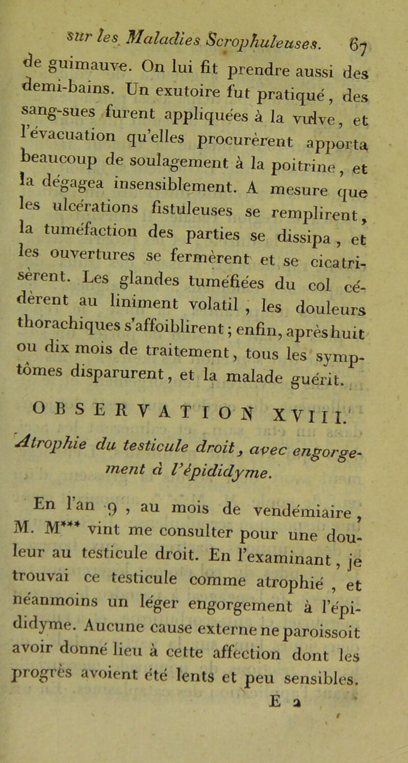 guimauve. On lui fit prendre aussi des demi-bains. Un exutoire fut pratiqué , des sang-sues furent appliquées à la vulve, et 1 évacuation quelles procurèrent apporta beaucoup de soulagement à la poitrine, et ia dégagea insensiblement. A mesure que les ulcérations fistuleuses se remplirent, la tuméfaction des parties se dissipa , et les ouvertures se fermèrent et se cicatri- sèrent. Les glandes tuméfiées du col cé- dèrent au Uniment volatil , les douleurs thorachiques s’affoiblirent ; enfin, après huit ou dix mois de traitement, tous les symp- tômes disparurent, et la malade guérit. OBSERVATION XVII I.' Atrophie du testicule droit, avec engorge- ment d l’èpididyme. En 1 an 9 , au mois de vendémiaire, M. M vint me consulter pour une dou- leur au testicule droit. En l’examinant, je trouvai ce testicule comme atrophié , et néanmoins un léger engorgement à lepi- didyme. Aucune cause externe ne paroissoit avoir donné heu à cette affection dont les progrès avoient été lents et peu sensibles.