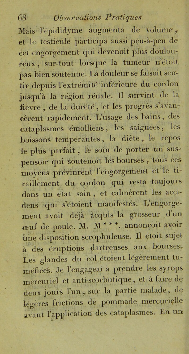 Mais l’épiclidyme augmenta de volume, et le testicule participa aussi peu-à-peu de cet engorgement cpii devenoit plus doulou- reux, sur-tout lorsque la tumeur n’étoit pas bien soutenue. La douleur se faisoit sen- tir depuis l’extrémité inférieure du cordon jusqu’à la région rénale. Il survint de la fièvre , de la dureté, et les progrès s’avan- cèrent rapidement. L’usage des bains, des cataplasmes émolliens, les saignées, les boissons tempérantes, la diète r le repos le plus parfait , le soin de porter un sus- pensoir qui soutenoit les bourses , tous ces moyens prévinrent l’engorgement et le ti- raillement du cordon qui resta toujours dans un état sain , et calmèrent les acci- dens qui setoient manifestés. L’engorge- ment avoit déjà âcqüis la grosseur d’un oeuf de poule. M. M * * *. annonçoit avoir une disposition scropliuleuse. Il étoit sujet à des éruptions dartreuses aux bourses. Les glandes du col étoient légèrement tu- méfiées. Je l’engageai à prendre les syrops mercuriel et anti-scorbutique, et à faire de deux jours l’un, sur la partie malade, de légères frictions de pommade mercurielle avant l’application des cataplasmes. En un