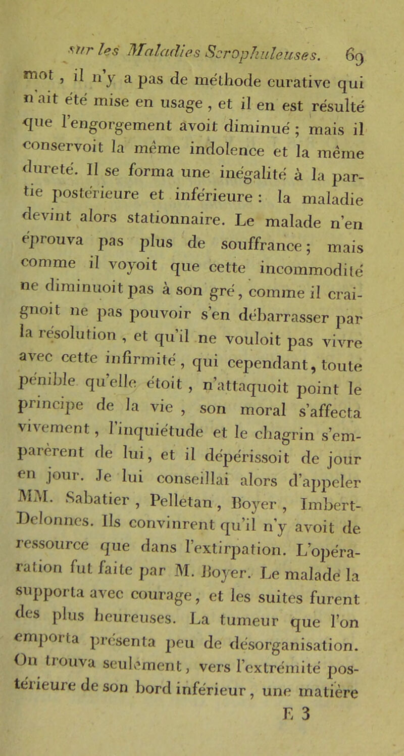 n‘°t , il ny a pas de méthode curative qui n ait été mise en usage , et il en est résulté que l’engorgement avoit diminué ; mais il conservoit la meme indolence et la même dureté. Il se forma une inégalité à la par- tie postérieure et inférieure : la maladie devint alors stationnaire. Le malade n’en éprouva pas plus de souffrance; mais comme il voyoit que cette incommodité ne diminuoit pas à son gré, comme il crai- gnoit ne pas pouvoir s’en débarrasser par la résolution , et qu’il ne vouloit pas vivre avec cette infirmité, qui cependant, toute pénible qu’elle e'toit , n’attaquoit point le principe de la vie , son moral s’affecta vivement, l’inquiétude et le chagrin s’em- parèrent de lui, et il dépérissoit de jour en jour. Je lui conseillai alors d’appeler MM. Sabatier , Pelletan, Boyer , Imbert- Delonnes. Ils convinrent qu’il n’y avoit de ressource que dans l’extirpation. L’opéra- ration fut faite par M. Boyer. Le malade la supporta avec courage, et les suites furent ries plus heureuses. La tumeur que l’on emporta présenta peu de désorganisation. O11 trouva seulement, vers l’extrémité pos- térieure de son bord inférieur, une matière