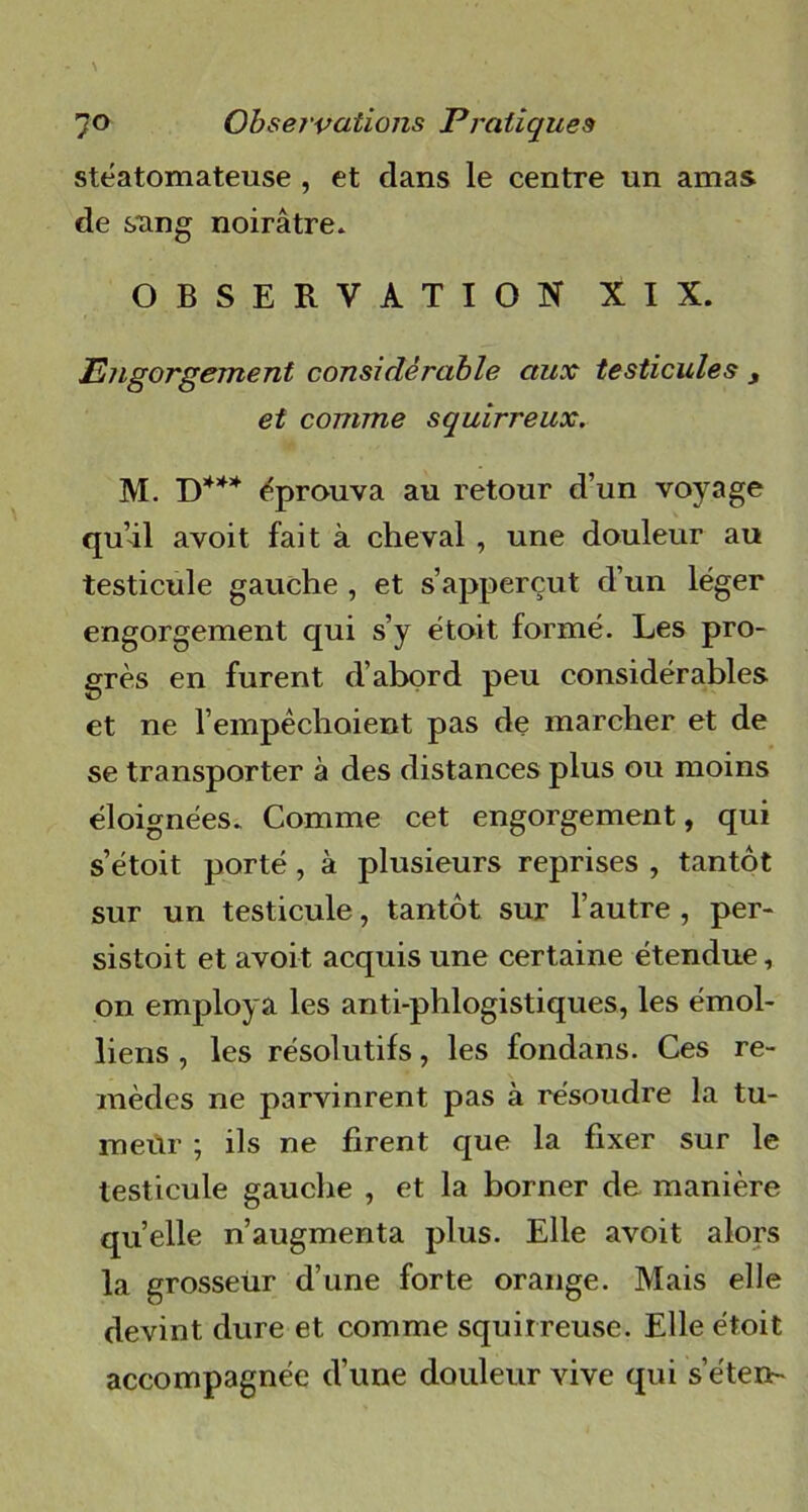 stéatomateuse , et clans le centre un amas de sang noirâtre. OBSERVATION XIX. Engorgement considérable aux testicules s et comme squirreux. M D*** éprouva au retour d’un voyage qu’il avoit fait à cheval , une douleur au testicule gauche , et s’apperçut d’un léger engorgement qui s’y étoit formé. Les pro- grès en furent d’abord peu considérables et ne l'empêchaient pas de marcher et de se transporter à des distances plus ou moins éloignées. Comme cet engorgement, qui s’étoit porté, à plusieurs reprises , tantôt sur un testicule, tantôt sur l’autre , per- sistait et avoit acquis une certaine étendue, on employa les anti-phlogistiques, les émoi- liens , les résolutifs, les fondans. Ces re- mèdes ne parvinrent pas à résoudre la tu- meur ; ils ne firent que la fixer sur le testicule gauche , et la borner de manière quelle n’augmenta plus. Elle avoit alors la grosseür d’une forte orange. Mais elle devint dure et comme squirreuse. Elle était accompagnée d’une douleur vive qui s’éten-