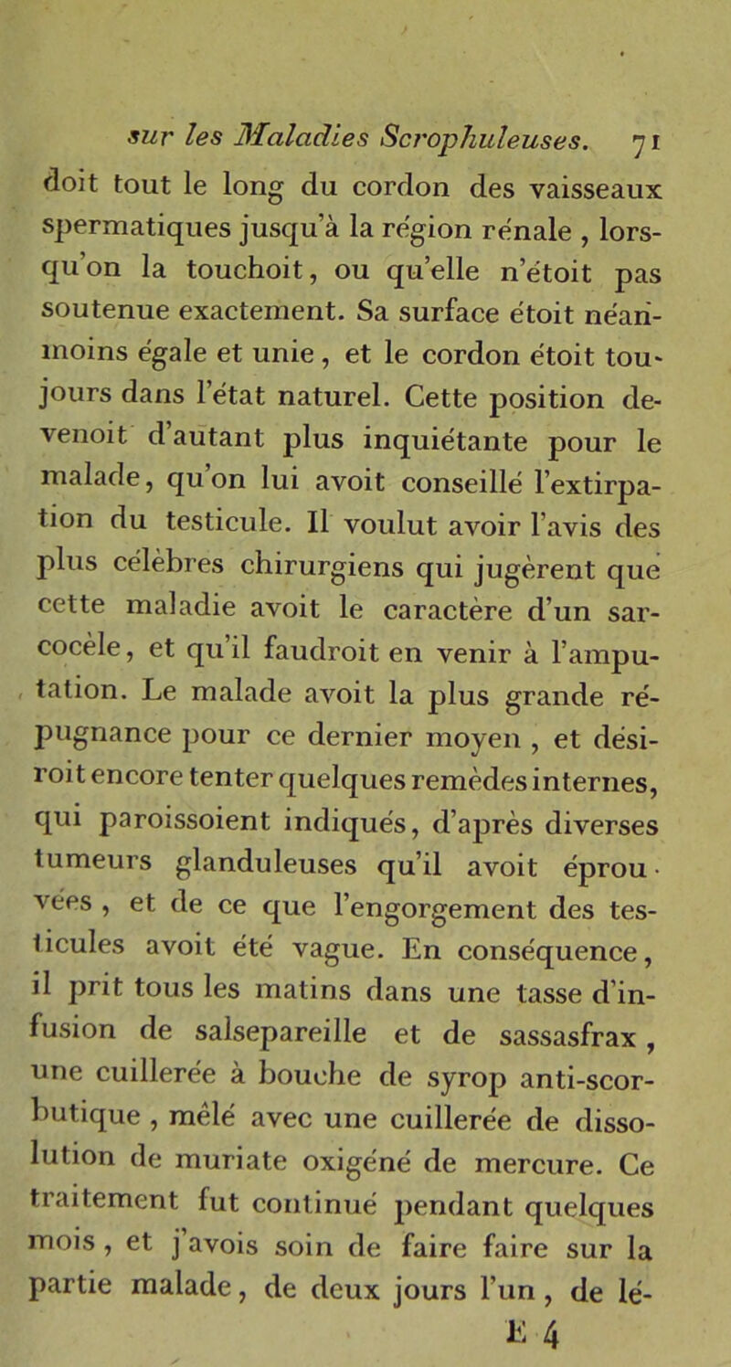 doit tout le long du cordon des vaisseaux spermatiques jusqua la région rénale , lors- qu’on la touchoit, ou quelle n’étoit pas soutenue exactement. Sa surface étoit néan- moins égale et unie , et le cordon étoit tou- jours dans l’état naturel. Cette position de- venoit d autant plus inquiétante pour le malade, qu on lui avoit conseillé l’extirpa- tion du testicule. Il voulut avoir l’avis des plus célèbres chirurgiens qui jugèrent que cette maladie avoit le caractère d’un sar- cocèle, et qu’il faudroit en venir à l’ampu- tation. Le malade avoit la plus grande ré- jmgnance pour ce dernier moyen , et dési- roit encore tenter quelques remèdes internes, qui paroissoient indiqués, d’après diverses tumeurs glanduleuses qu’il avoit éprou- vées , et de ce que l’engorgement des tes- licules avoit été vague. En conséquence, il prit tous les matins dans une tasse d’in- fusion de salsepareille et de sassasfrax, nne cuillerée à bouche de syrop anti-scor- butique , mêlé avec une cuillerée de disso- lution de muriate oxigéné de mercure. Ce traitement fut continué pendant quelques mois , et j avois soin de faire faire sur la partie malade, de deux jours l’un , de lé-