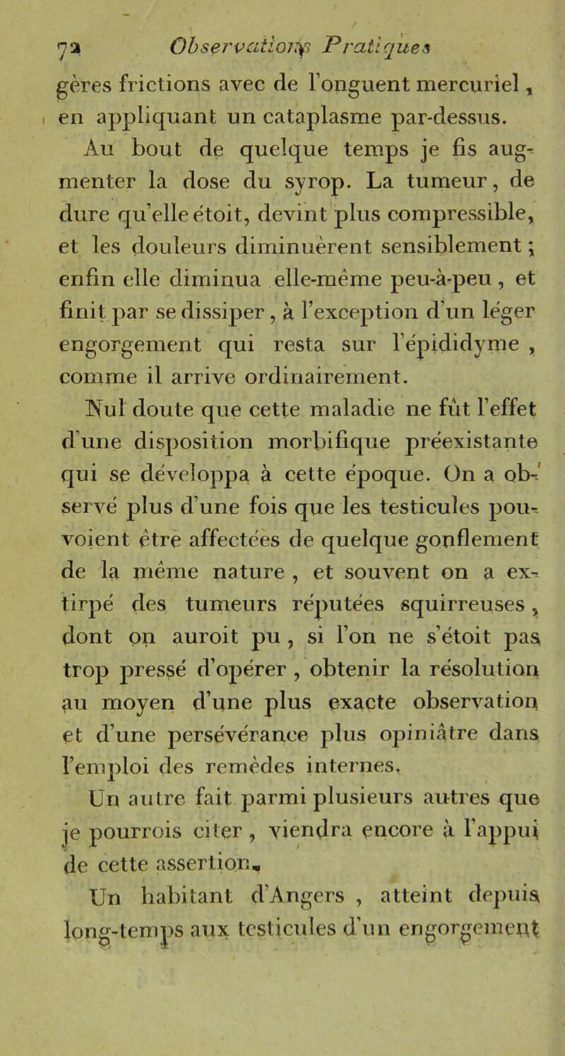 gères frictions avec de l’onguent mercuriel, en appliquant un cataplasme par-dessus. Au bout de quelque temps je fis aug- menter la dose du syrop. La tumeur, de dure qu elle ètoit, devint plus compressible, et les douleurs diminuèrent sensiblement ; enfin elle diminua elle-même peu-à-peu , et finit par se dissiper, à l’exception d’un léger engorgement qui resta sur l'épididyme , comme il arrive ordinairement. INuI doute que cette maladie ne fût l’effet dune disposition morbifique préexistante qui se développa à cette époque. On a ob- servé plus d’une fois que les testicules pou* voient être affectées de quelque gonflement de la même nature , et souvent on a ex-, tirpé des tumeurs réputées squirreuses, dont on auroit pu , si l’on ne s’étoit pas trop pressé d’opérer , obtenir la résolution au moyen d’une plus exacte observation et d’une persévérance plus opiniâtre dans l’emploi des remèdes internes, Un autre fait parmi plusieurs autres que je pourrois citer, viendra encore à l’appui de cette assertion. Un habitant d'Angers , atteint depuis long-temps aux testicules d’un engorgement