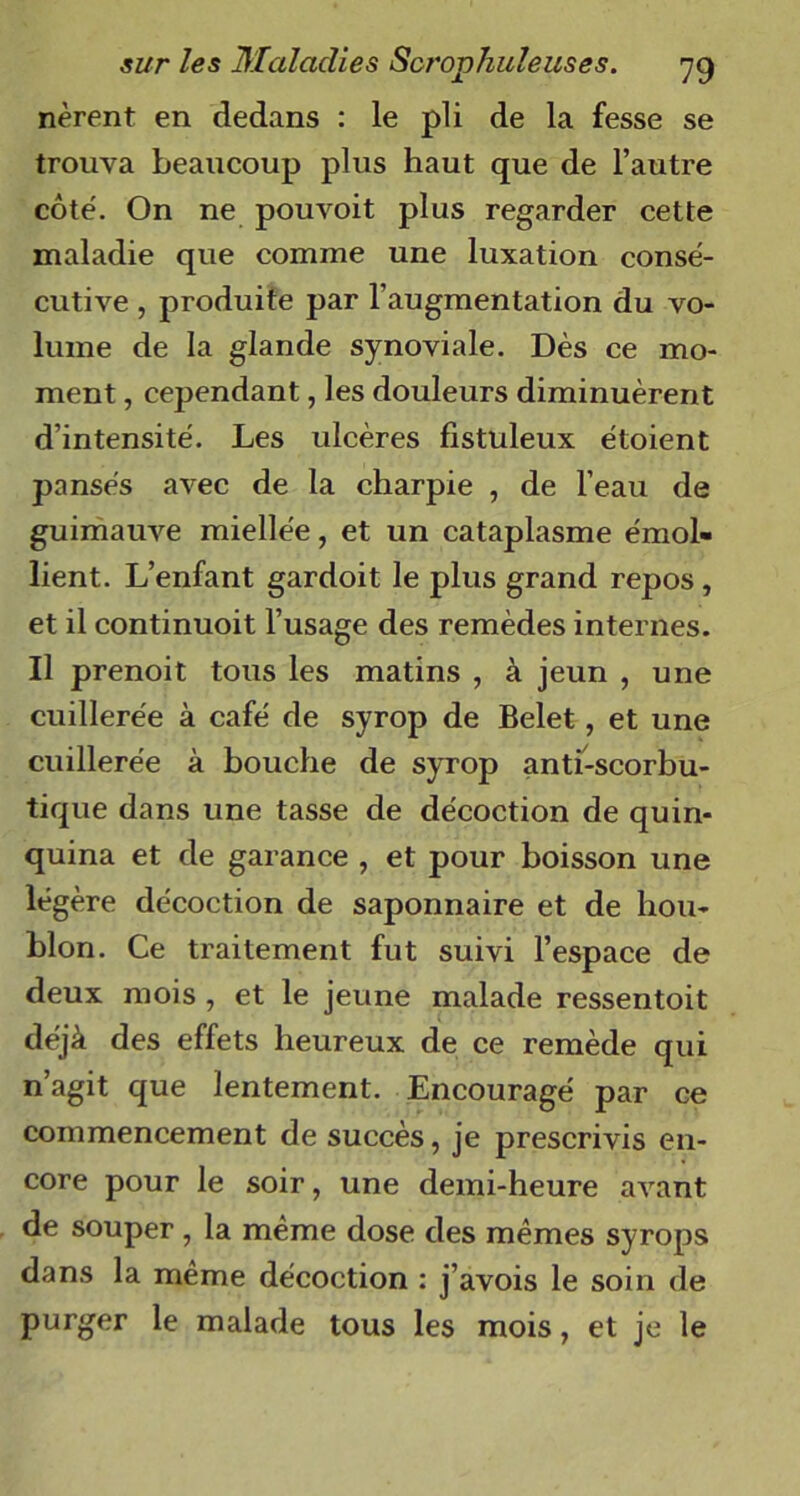 nèrent en dedans : le pli de la fesse se trouva beaucoup plus haut que de l’autre côté. On ne pouvoit plus regarder cette maladie que comme une luxation consé- cutive , produite par l’augmentation du vo- lume de la glande synoviale. Dès ce mo- ment , cependant, les douleurs diminuèrent d’intensité. Les ulcères fistuleux étoient pansés avec de la charpie , de l’eau de guimauve miellée, et un cataplasme émol- lient. L’enfant gardoit le plus grand repos, et il continuoit l’usage des remèdes internes. Il prenoit tous les matins , à jeun , une cuillerée à café de syrop de Belet, et une cuillerée à bouche de syrop anti-scorbu- tique dans une tasse de décoction de quin- quina et de garance , et pour boisson une légère décoction de saponnaire et de hou- blon. Ce traitement fut suivi l’espace de deux mois , et le jeune malade ressentoit déjà des effets heureux de ce remède qui n’agit que lentement. Encouragé par ce commencement de succès, je prescrivis en- core pour le soir, une demi-heure avant de souper , la même dose des mêmes syrops dans la même décoction : j’avois le soin de purger le malade tous les mois, et je le