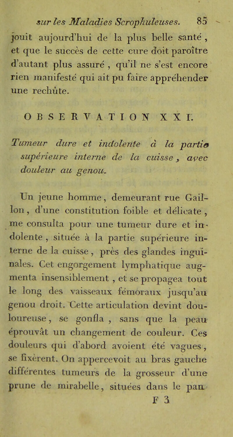 jouit aujourd’hui de la plus belle santé , et que le succès de cette cure doit paroitre d’autant plus assuré , qu’il ne s’est encore rien manifesté qui ait pu faire appréhender une rechute. OBSERVATION XXI. Tumeur dure et indolente à la partie supérieure interne de la cuisse avec douleur au genou. Un jeune homme, demeurant rue Gail- lon, d’une constitution foible et délicate , me consulta pour une tumeur dure et irt' dolente , située à la partie supérieure in- terne de la cuisse, près des glandes ingui- nales. Cet engorgement lymphatique aug- menta insensiblement , et se propagea tout le long des vaisseaux fémoraux jusqu’au genou droit. Uette articulation devint dou- loureuse , se gonfla , sans que la peau éprouvât un changement de couleur. Ces douleurs qui d’abord avoient été vagues, se fixèrent. On appercevoit au bras gauche différentes tumeurs de la grosseur d’une prune de mirabelle, situées dans le pan. F S