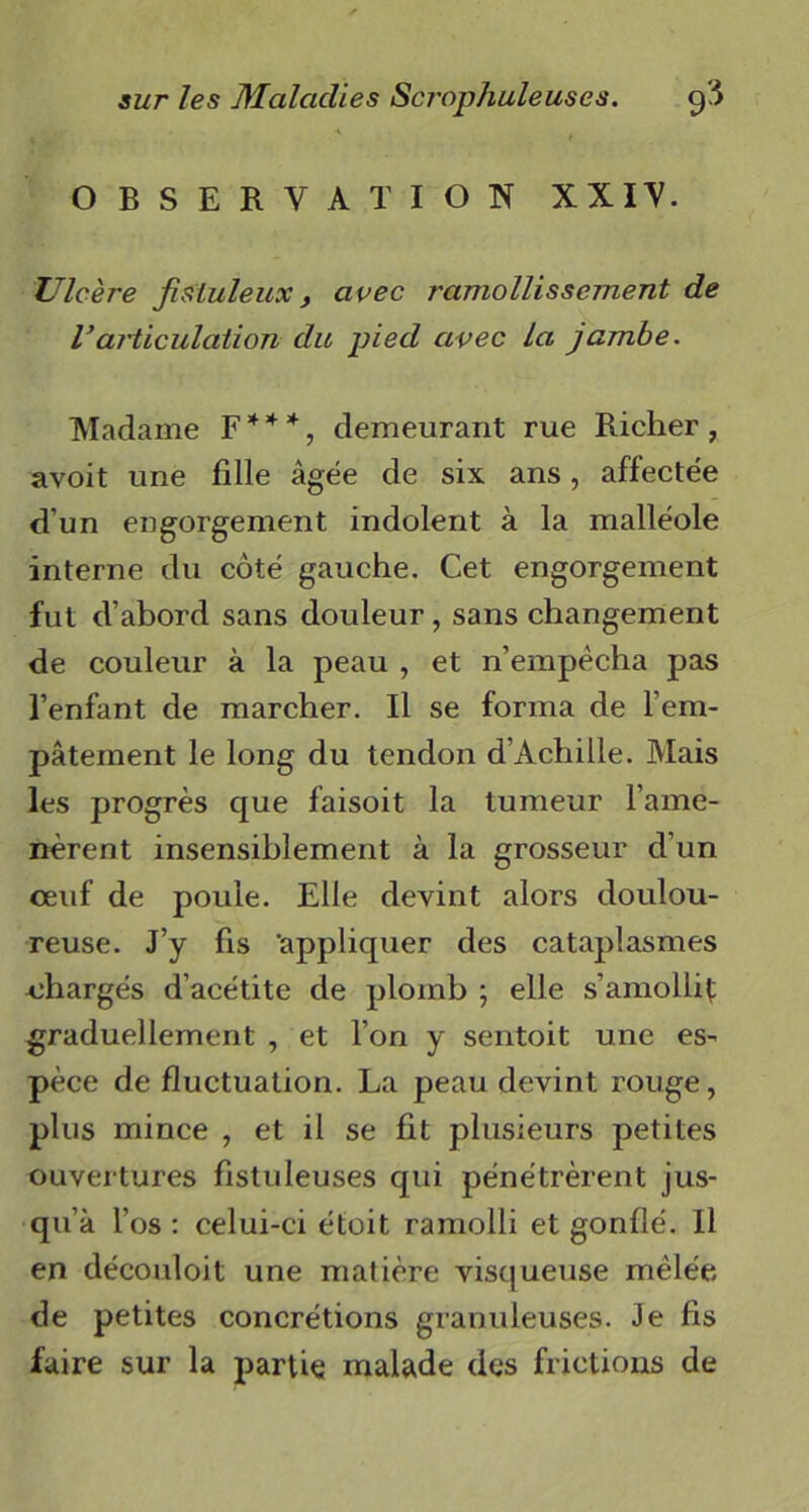 OBSERVATION XXIV. Ulcère fisiuleuxy avec ramollissement de Varticulation du pied avec la jambe. Madame F * * *, demeurant rue Richer , avoit une fille âgée de six ans, affectée d’un engorgement indolent à la malléole interne du côté gauche. Cet engorgement fut d’abord sans douleur, sans changement de couleur à la peau , et n’empécha pas l’enfant de marcher. Il se forma de l’em- pâtement le long du tendon d’Achille. Mais les progrès que faisoit la tumeur l’ame- nèrent insensiblement à la grosseur d’un œuf de poule. Elle devint alors doulou- reuse. J’y fis 'appliquer des cataplasmes chargés d’acétite de plomb ; elle s'amollit graduellement , et l’on y sentoit une es- pèce de fluctuation. La peau devint rouge, plus mince , et il se fit plusieurs petites ouvertures fistuleuses qui pénétrèrent jus- qu’à l’os : celui-ci étoit ramolli et gonflé. Il en découloit une matière visqueuse mêlée de petites concrétions granuleuses. Je fis faire sur la partie malade des frictions de