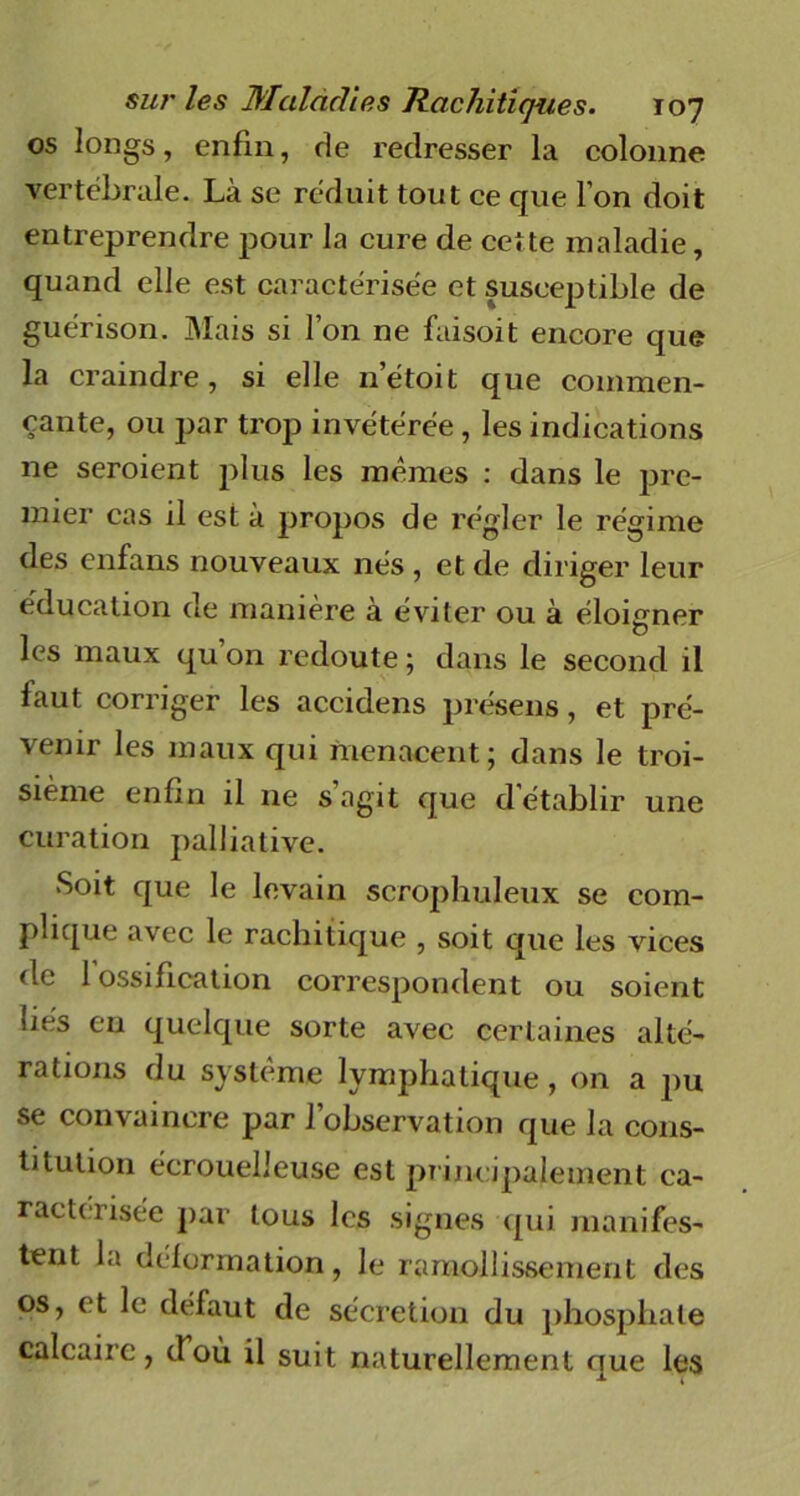 os longs, enfin, de redresser la colonne vertébrale. Là se réduit tout ce que l’on doit entreprendre pour la cure de cette maladie, quand elle est caractérisée et susceptible de guérison. Mais si l’on ne faisoit encore que la craindre, si elle n’étoit que commen- çante, ou par trop invétérée, les indications ne seroient plus les mêmes : dans le pre- mier cas il est à propos de régler le régime des enfans nouveaux nés , et de diriger leur éducation de manière à éviter ou à éloigner les maux qu on redoute ; dans le second il faut corriger les accidens présens, et pré- venir les maux qui menacent; dans le troi- sième enfin il ne s’agit que d'établir une curation palliative. Soit que le levain scrophuleux se com- plique avec le rachitique , soit que les vices de 1 ossification correspondent ou soient liés en quelque sorte avec certaines alté- rations du système lymphatique, on a pu se convaincre par l’observation que la cons- titution écrouelleuse est principalement ca- racterisée par tous les signes qui manifes- tent la déformation, le ramollissement des os, et le défaut de sécrétion du phosphate calcaire, d’où il suit naturellement que les