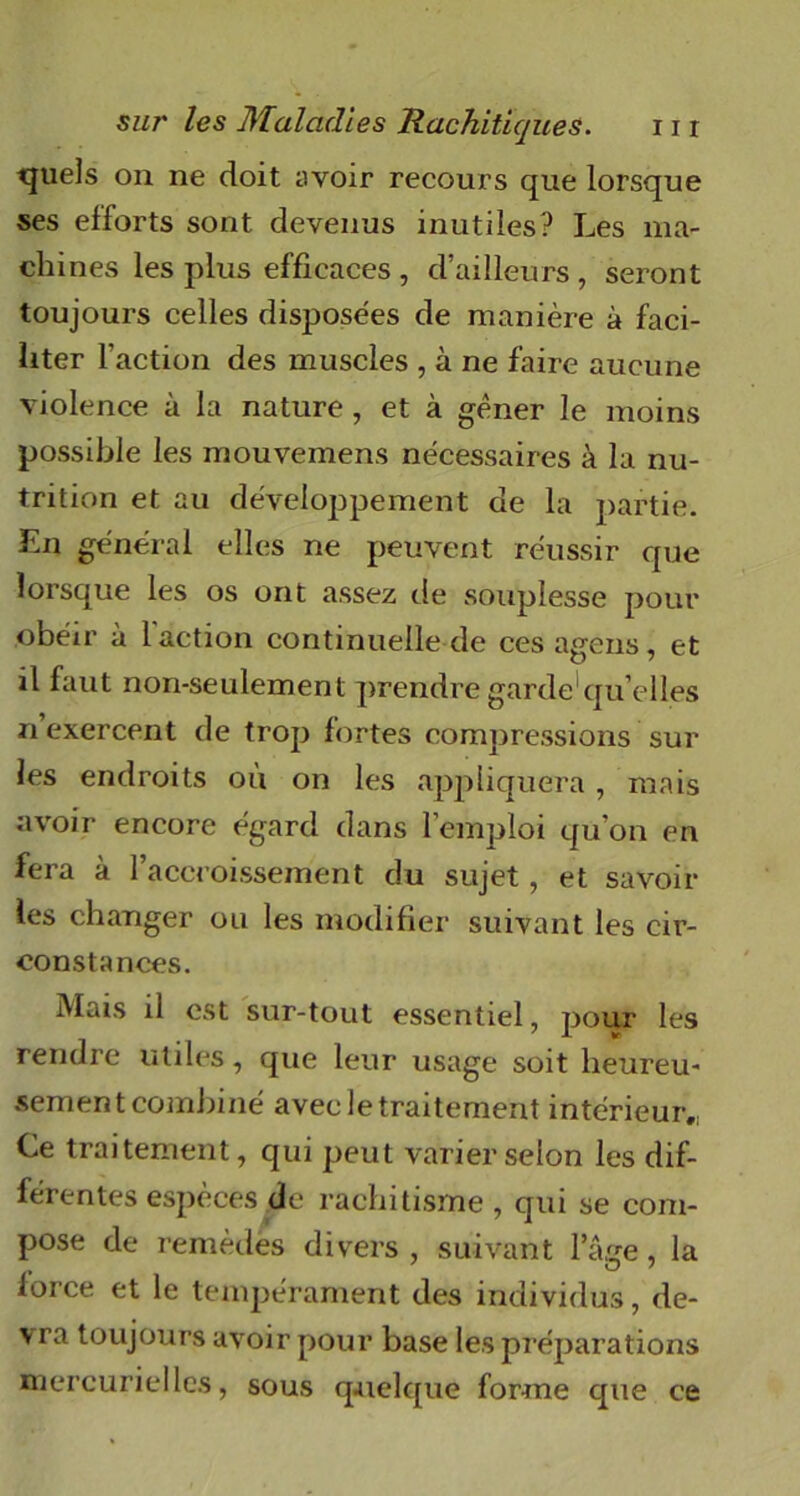 tjuels on ne doit avoir recours que lorsque ses efforts sont devenus inutiles? Les ma- chines les plus efficaces , d’ailleurs , seront toujours celles disposées de manière à faci- liter l’action des muscles , à ne faire aucune violence à la nature, et à gêner le moins possible les mouvemens nécessaires à la nu- trition et au développement de la partie. En général elles ne peuvent réussir que lorsque les os ont assez de souplesse pour obéir à 1 action continuelle de cesagens, et il faut non-seulement prendre garde qu’elles n exercent de trop fortes compressions sur les endroits où on les appliquera , mais avoir encore égard dans l’emploi qu’on en fera à l’accroissement du sujet, et savoir les changer ou les modifier suivant les cir- constances. Mais il est sur-tout essentiel, pour les rendre utiles, que leur usage soit heureu- sement combiné avec le traitement intérieur,; Ce traitement, qui peut varier selon les dif- férentes espèces de rachitisme , qui se com- pose de remèdes divers, suivant l’âge, la force et le tempérament des individus, de- vra toujours avoir pour base les préparations mercurielles, sous quelque forme cpie ce