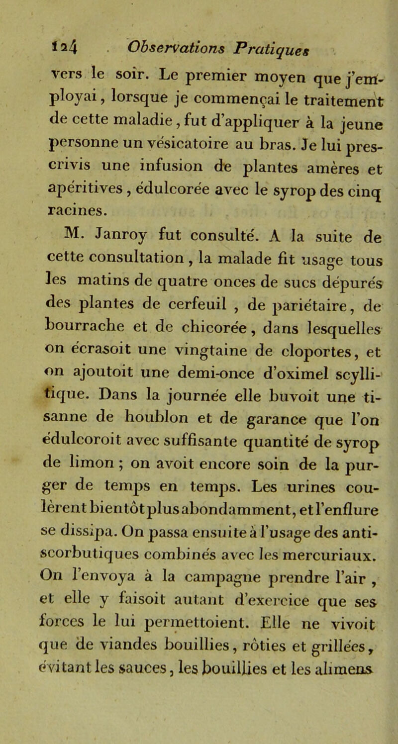 vers le soir. Le premier moyen que j’em- ployai , lorsque je commençai le traitement de cette maladie, fut d’appliquer à la jeune personne un vésicatoire au bras. Je lui pres- crivis une infusion de plantes amères et apéritives , édulcorée avec le syrop des cinq racines. M. Janroy fut consulté. A la suite de cette consultation , la malade fit usage tous les matins de quatre onces de sucs dépurés des plantes de cerfeuil , de pariétaire, de bourrache et de chicorée, dans lesquelles on écrasoit une vingtaine de cloportes, et on ajoutoit une demi-once d’oximel scylli- tique. Dans la journée elle buvoit une ti- sanne de houblon et de garance que l’on édulcoroit avec suffisante quantité de syrop de limon ; on avoit encore soin de la pur- ger de temps en temps. Les urines cou- lèrent bientôtplus abondamment, etl’enflure se dissipa. On passa ensuite à l’usage des anti- scorbutiques combinés avec les mercuriaux. On l’envoya à la campagne prendre l’air , et elle y faisoit autant d’exercice que ses forces le lui permettoient. Elle ne vivoit que de viandes bouillies, rôties et grillées, évitant les sauces, les bouillies et les alimens