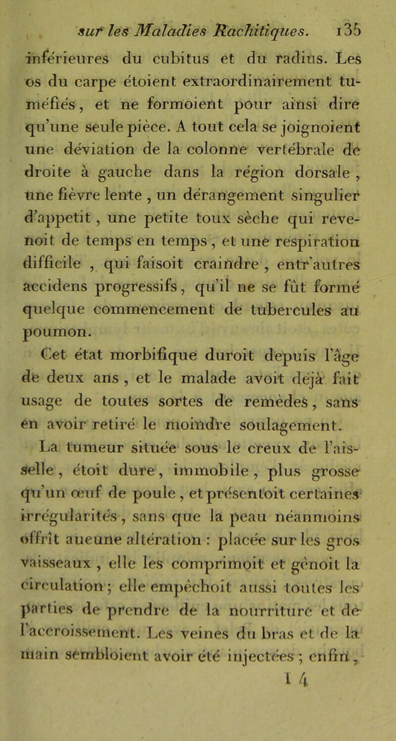 inferieures du cubitus et du radius. Les os du carpe étoient extraordinairement tu- méfiés , et ne formoient pour ainsi dire qu’une seule pièce. A tout cela se joignoient une déviation de la colonne vertébrale de droite à gauche dans la région dorsale , une fièvre lente , un dérangement singulier d’appetit, une petite toux sèche qui reve- noit de temps en temps , et une respiration difficile , qui faisoit craindre y entr'autres accidens progressifs, qu’il ne se fût formé quelque commencement de tubercules au poumon. Cet état morbifique duroit depuis l’âge de deux ans , et le malade avoit déjà fait usage de toutes sortes de remèdes, sans en avoir retiré le moindre soulagement. La tumeur située sous le creux de l’ais- selle, étoit dure, immobile, plus grosse qu’un oeuf de poule , etprésentoit certaines irrégularités, sans que la peau néanmoins offrît aucune altération : placée sur les gros vaisseaux , elle les comprimoit et gènoit la circulation ; elle empèchoit aussi toutes les parties de prendre de la nourriture et dé 1 accroissement. Les veines du bras et de la. main sembloient avoir été injectées ; enfiri, ï 4