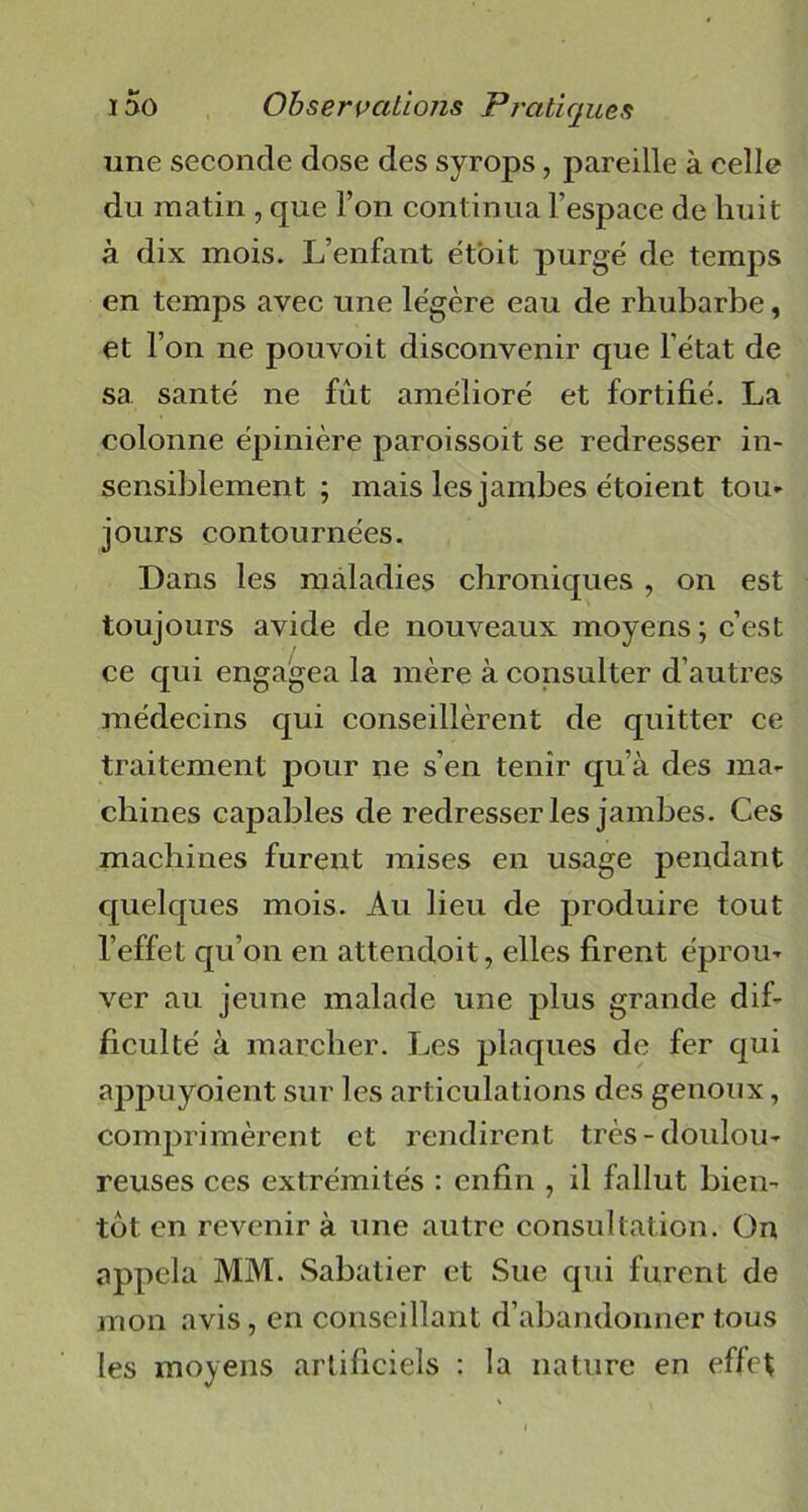 une seconde dose des syrops, pareille à celle du matin , que l’on continua l’espace de huit à dix mois. L’enfant étoit purgé de temps en temps avec une légère eau de rhubarbe, et l’on ne pouvoit disconvenir que l’état de sa santé ne fût amélioré et fortifié. La colonne épinière paroissoit se redresser in- sensiblement ; mais les jambes étoient tou- jours contournées. Dans les maladies chroniques , on est toujours avide de nouveaux moyens ; c’est ce qui engagea la mère à consulter d’autres médecins qui conseillèrent de quitter ce traitement pour ne s’en tenir qu’à des ma- chines capables de redresser les jambes. Ces machines furent mises en usage pendant quelques mois. Au lieu de produire tout l’effet qu’on en attendoit, elles firent éprou- ver au jeune malade une plus grande dif- ficulté à marcher. Les plaques de fer qui appuyoient sur les articulations des genoux, comprimèrent et rendirent très-doulou- reuses ces extrémités : enfin , il fallut bien- tôt en revenir à une autre consultation. On appela MM. Sabatier et Sue qui furent de mon avis, en conseillant d’abandonner tous les moyens artificiels : la nature en effet