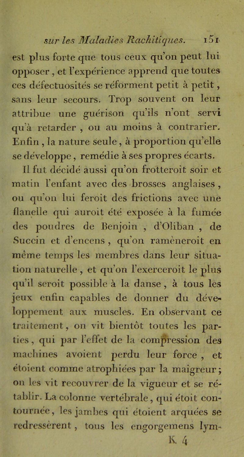 est plus forte que tous ceux qu’on peut lui opposer, et l’expérience apprend que toutes ces défectuosités se réforment petit à petit, sans leur secours. Trop souvent on leur attribue une guérison qu’ils n'ont servi qu’à retarder , ou au moins à contrarier. Enfin , la nature seule, à proportion quelle se développe, remédie à ses propres écarts. Il fut décidé aussi qu’on frotteroit soir et matin l’enfant avec des brosses anglaises , ou qu’on lui feroit des frictions avec une flanelle qui auroit été exposée à la fumée des poudres de Benjoin , d’Oliban , de Succin et d’encens , qu’on ramèneroit en meme temps les membres dans leur situa- tion naturelle , et qu’on l’exerceroit le plus qu’il seroit possible à la danse , à tous les jeux enfin capables de donner du déve- loppement aux muscles. En observant ce traitement, on vit bientôt toutes les par- ties , qui par l’effet de la compression des machines avoient perdu leur force , et étoient comme atrophiées par la maigreur; on les vit recouvrer de la vigueur et se ré- tablir. La colonne vertébrale, qui étoit con- tournée, les jambes qui étoient arquées se redressèrent , tous les engorgetnens lym- K. 4