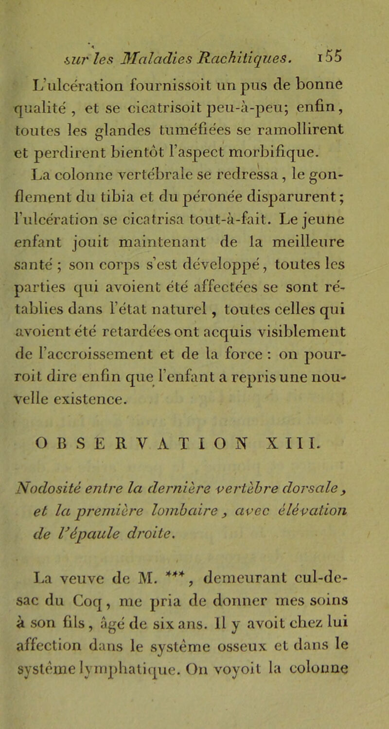 L ulcération fournissoit un pus de bonne qualité, et se cicatrisoit peu-à-peu; enfin, toutes les glandes tuméfiées se ramollirent et perdirent bientôt l’aspect morbifique. La colonne vertébrale se redressa, le gon- flement du tibia et du péronée disparurent; l’ulcération se cicatrisa tout-à-fait. Le jeutie enfant jouit maintenant de la meilleure santé ; son corps s’est développé, toutes les parties qui avoient été affectées se sont ré- tablies dans l’état naturel, toutes celles qui avoient été retardées ont acquis visiblement de l’accroissement et de la force : on pour- roit dire enfin que l’enfant a repris une nou- velle existence. OBSERVATION XIII. Nodosité entre la dernière vertèbre dorsale , et la première lombaire > avec élévation de l’épaule droite. La veuve de M. *4*, demeurant cul-de- sac du Coq, me pria de donner mes soins à son fils, âgé de six ans. Il y avoit chez lui affection dans le système osseux et dans le système lymphatique. On voyoit la colonne