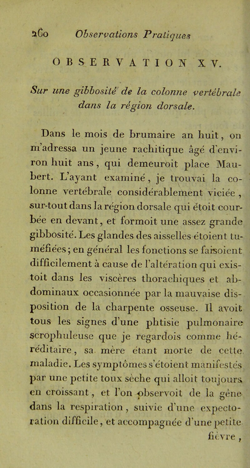 OBSERVATION XV. Sur une gibbosité de la colonne vertébrale dans la région dorsale. Dans le mois de brumaire an huit, on m adressa un jeune rachitique âgé d envi- ron huit ans, qui demeuroit place Hau- bert. L’ayant examiné, je trouvai la co- lonne vertébrale considérablement viciée , sur-tout dans la région dorsale qui étoit cour- bée en devant, et formoit une assez grande gibbosité. Les glandes des aisselles étoient tu- méfiées; en général les fonctions se faisoient difficilement à cause de l’altération qui exis- toit dans les viscères thoracliiques et ab- dominaux occasionnée par la mauvaise dis- position de la charpente osseuse. Il avoit tous les signes d’une phtisie pulmonaire scrophuleuse que je regardois comme hé- réditaire, sa mère étant morte de cette maladie. Les symptômes s’étoient manifestés par une petite toux sèche qui alloit toujours, en croissant, et l’on -observoit de la gène dans la respiration, suivie d’une expecto- ration difficile, et accompagnée d’une petite fièvre ,