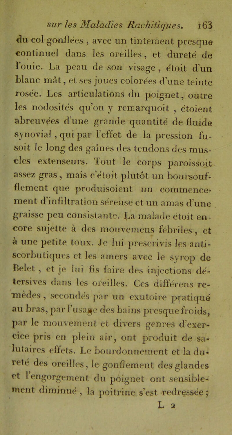 <lu col gonflées , avec un tintement presque continuel dans les oreilles, et dureté de louie. La peau de son visage , étoit d'un blanc mât, et ses joues colorées d’une teinte rosée. Les articulations du poignet, outre les nodosités qu’on y reirarquoit , étoient abreuvées d'une grande quantité de fluide synovial, qui par l'effet de la pression fu- soit le long des gaines des tendons des mus- cles extenseurs. Tout le corps paroissoit assez gras, mais cetoit plutôt un boursouf- flement que produisoient un commence* ment d infiltration séreuse et un amas d’une graisse peu consistante. La malade étoit en. core sujette à des mouvemens fébriles , et à une petite toux. Je lui prescrivis les anti- scorbutiques et les amers avec le syrop de belet. , et. je lui fis faire des injections dé- tersives dans les oreilles. Ces différons re- mèdes , secondés par un exutoire pratique' au bras, par l’usage des bains presque froids, par le mouvement et divers genres d exer- cice pris en plein air, ont produit de sa- lutaires effets. Le bourdonnement et la du- reté des oreilles, le gonflement des glandes et I engorgement du poignet ont sensible- ment diminué, la poitrine s’est redressée;