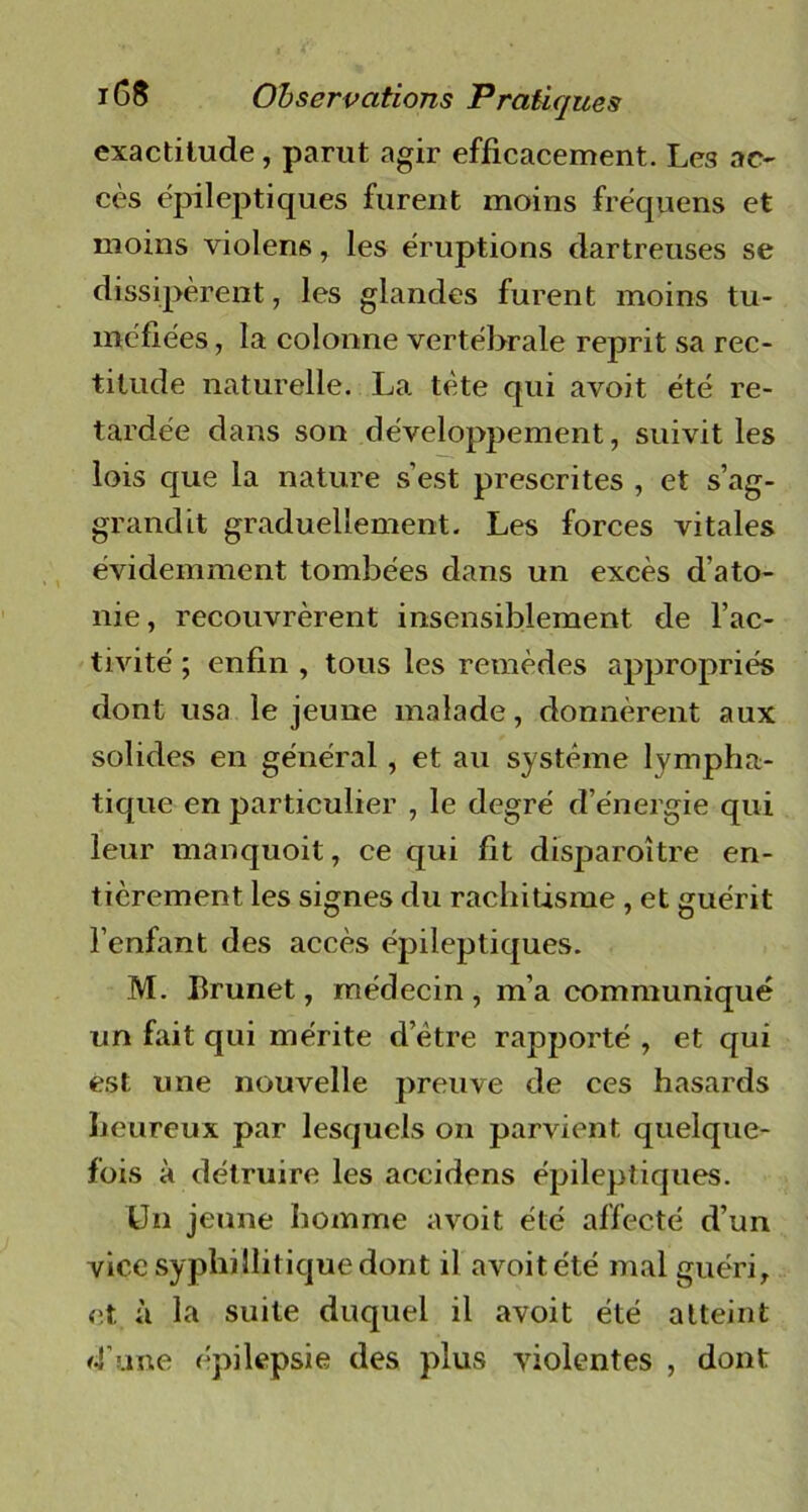 exactitude, parut agir efficacement. Les ac- cès épileptiques furent moins fréquens et moins violens, les éruptions dartreuses se dissipèrent, les glandes furent moins tu- méfiées, la colonne vertébrale reprit sa rec- titude naturelle. La tète qui avoit été re- tardée dans son développement, suivit les lois que la nature s’est prescrites , et s’ag- grandit graduellement. Les forces vitales évidemment tombées dans un excès d’ato- nie, recouvrèrent insensiblement de l’ac- tivité ; enfin , tous les remèdes appropriés dont usa le jeune malade, donnèrent aux solides en général, et au système lympha- tique en particulier , le degré d’énergie qui leur manquoit, ce qui fit disparoître en- tièrement les signes du rachitisme, et guérit l’enfant des accès épileptiques. M. Brunet, médecin , m’a communiqué un fait qui mérite d’ètre rapporté , et qui est une nouvelle preuve de ces hasards heureux par lesquels on parvient quelque- fois à détruire les accidens épileptiques. Un jeune homme avoit été affecté d’un vice syphillitique dont il avoit été mal guéri, et à la suite duquel il avoit été atteint d'une épilepsie des plus violentes , dont