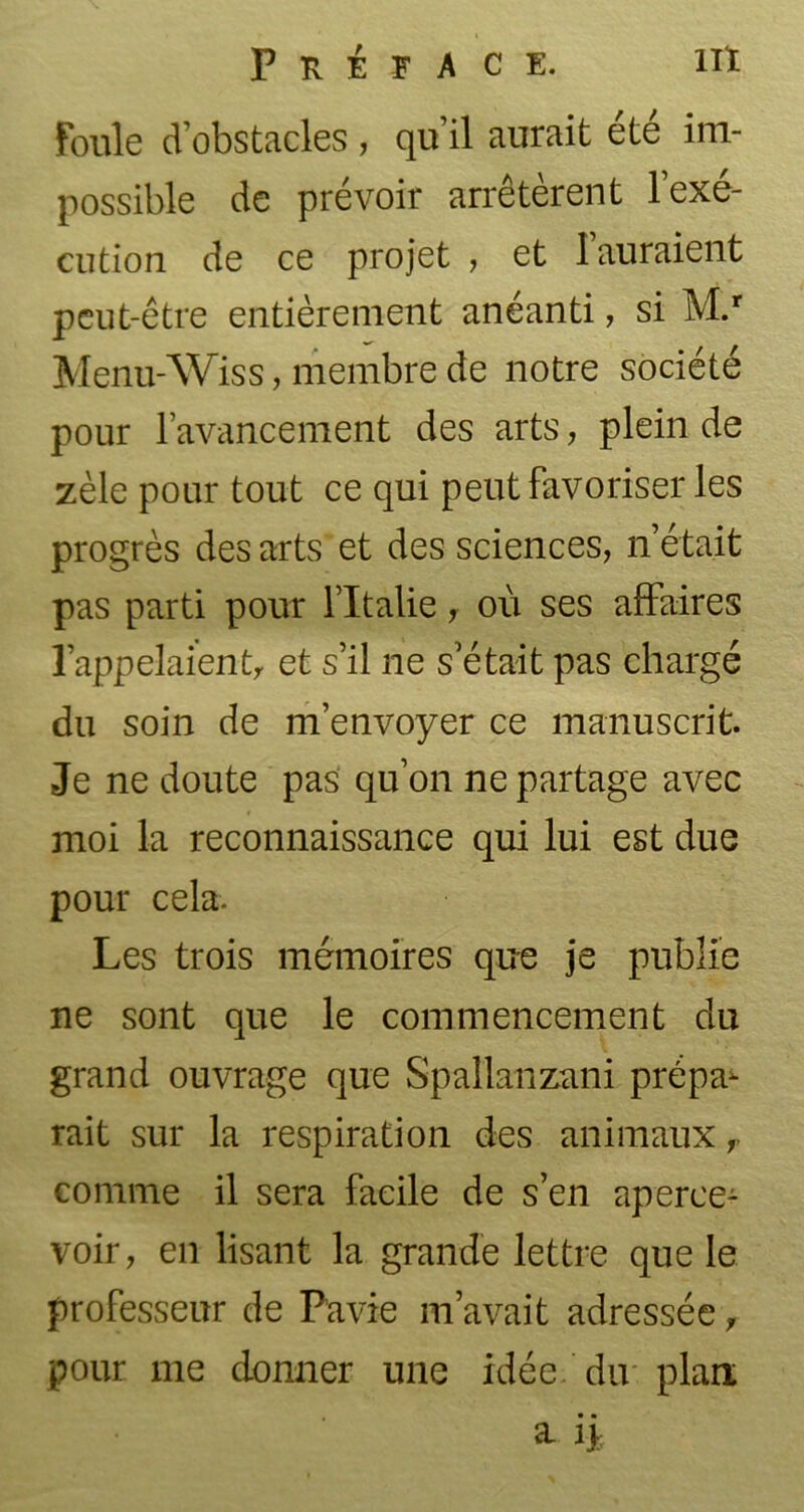 Foule d’obstacles, qu’il aurait été im- possible de prévoir arrêtèrent l’exé- cution de ce projet , et I auraient peut-être entièrement anéanti, si M.r Menu-Wiss, membre de notre société pour l’avancement des arts, plein de zèle pour tout ce qui peut favoriser les progrès des arts et des sciences, n’était pas parti pour l’Italie, où ses affaires l’appelaienty et s’il ne s’était pas chargé du soin de m’envoyer ce manuscrit. Je ne doute pas qu’on ne partage avec moi la reconnaissance qui lui est due pour cela- Les trois mémoires que je publie ne sont que le commencement du grand ouvrage que Spallanzani prépa^ rait sur la respiration des animaux comme il sera facile de s’en aperce- voir, en lisant la grande lettre que le professeur de Pavie m’avait adressée, pour me donner une idée, du plan a if