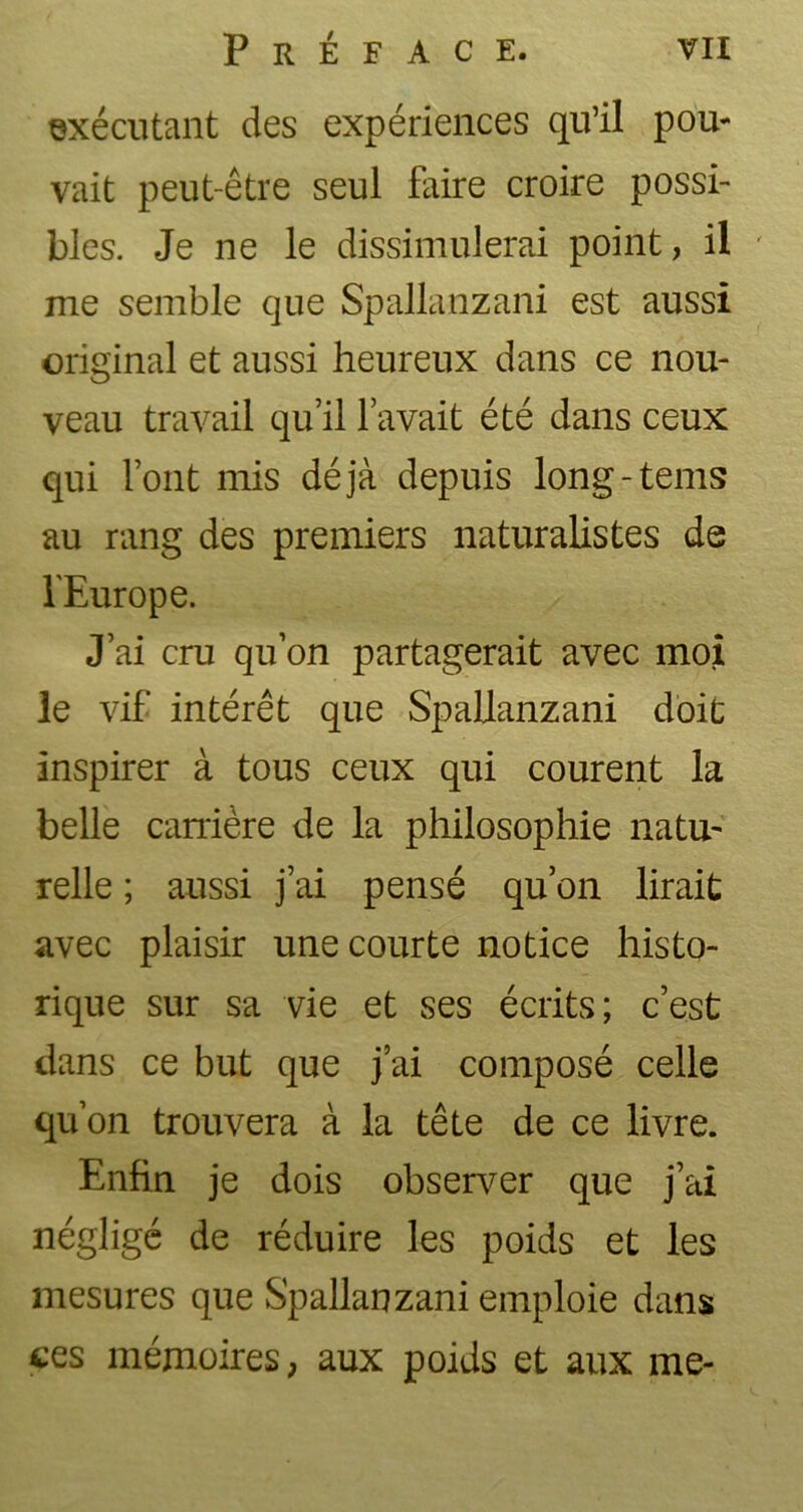 exécutant des expériences qu’il pou- vait peut-être seul faire croire possi- bles. Je ne le dissimulerai point, il ' me semble que Spallanzani est aussi original et aussi heureux dans ce nou- veau travail qu’il l’avait été dans ceux qui l’ont mis déjà depuis long-tems au rang des premiers naturalistes de l'Europe. J’ai cru qu’on partagerait avec moi le vif intérêt que Spallanzani doit inspirer à tous ceux qui courent la belle carrière de la philosophie natu- relle ; aussi j’ai pensé qu’on lirait avec plaisir une courte notice histo- rique sur sa vie et ses écrits; c’est dans ce but que j’ai composé celle qu’on trouvera à la tête de ce livre. Enfin je dois observer que j’ai négligé de réduire les poids et les mesures que Spallanzani emploie dans tes mémoires, aux poids et aux me-