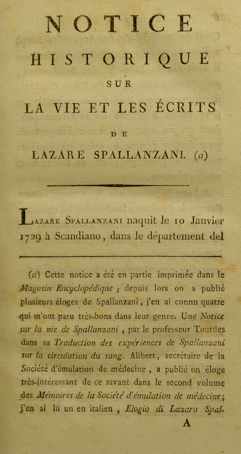 NOTI.C E HISTORIQUE SUR LA VIE ET LES ÉCRITS D E LAZARE SPALLANZANI. (a) Xjazare Spallanzani naquit le io Janvier 1729k Scandiano, dans le département del (a) Cette notice a été en partie imprimée dans le Magasin Encyclopédique j depuis lors on a publié plusieurs éloges de Spallanzani, j’en ai connu quatre qui m’ont paru très-bons dans leur genre. Une Notice sur la vie de Spallanzani , par le professeur Tourdes dans sa Traduction des expériences de Spallanzani sur la circulation du sang. Alibert, secrétaire de la Société d’émulation de médecine , a publié un éloge très-intéressant de ce savant dans le second volume des Mémoires de la Société d'émulation de médecine ; j’en ai lu un en italien , Elogio di Lazaro Spal- A