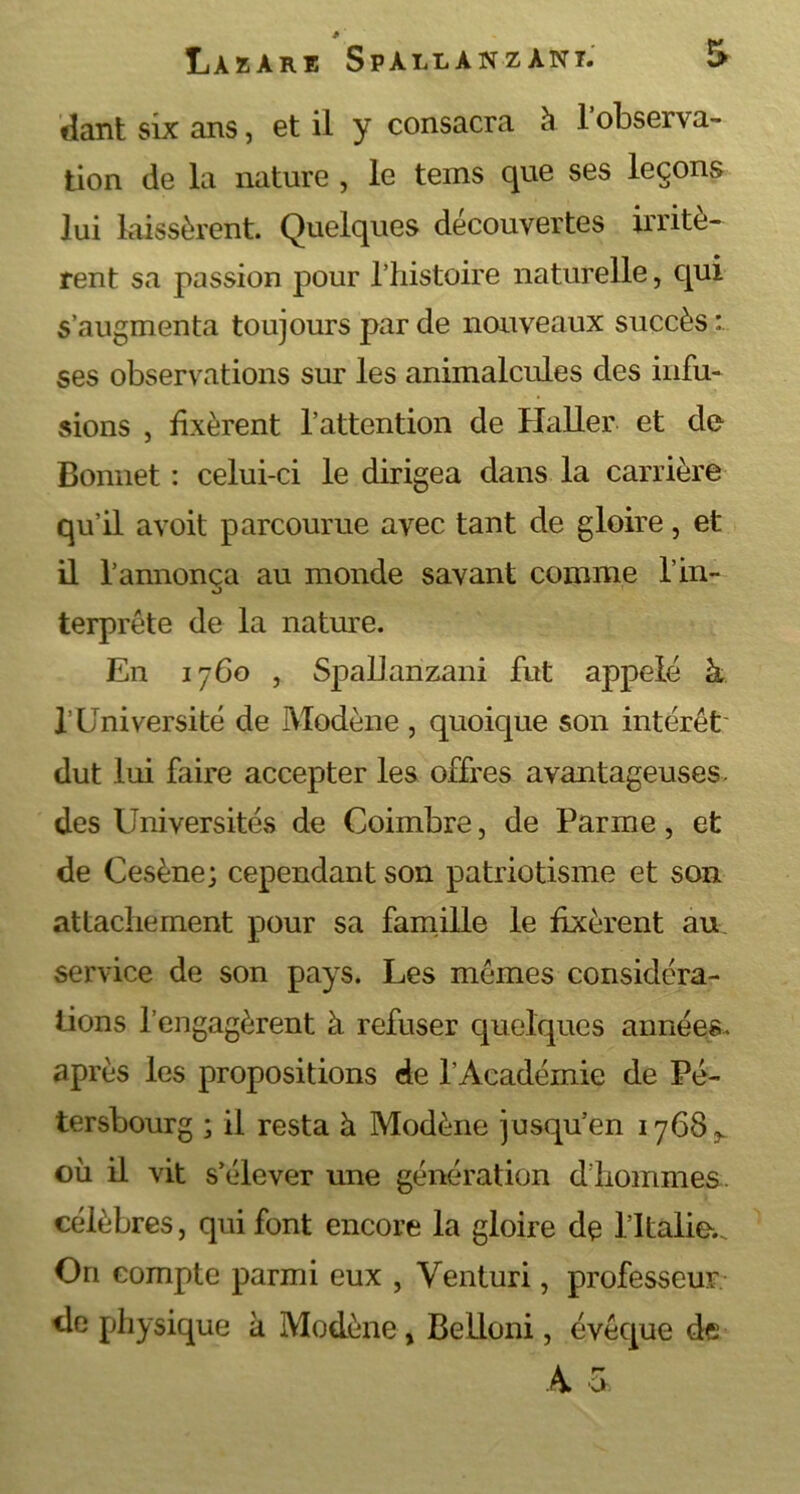 fiant six ans, et il y consacra à 1 observa- tion de la nature , le teins que ses leçons lui laissèrent. Quelques découvertes irritè- rent sa passion pour l’histoire naturelle, qui s’augmenta toujours par de nouveaux succès : ses observations sur les animalcules des infu- sions , fixèrent l’attention de Haller et de Bonnet : celui-ci le dirigea dans la carrière qu’il avoit parcourue avec tant de gloire, et il l’annonça au monde savant comme l’in- terprôte de la nature. En 1760 , Spallanzani fut a23pelé à l’Université de Modène , quoique son intérêt' dut lui faire accepter les offres avantageuses- des Universités de Coimbre, de Parme, et de Cesène; cependant son patriotisme et son attachement pour sa famille le fixèrent au service de son pays. Les memes considéra- tions l’engagèrent à refuser quelques années, après les propositions de l’Académie de Pé- tersbourg ; il resta à Modène jusqu’en 17683. où il vit s’élever une génération d’hommes, célèbres, qui font encore la gloire de l’Italie... On compte parmi eux , Venturi, professeur de physique à Modène, Belloni, évêque de A 3,