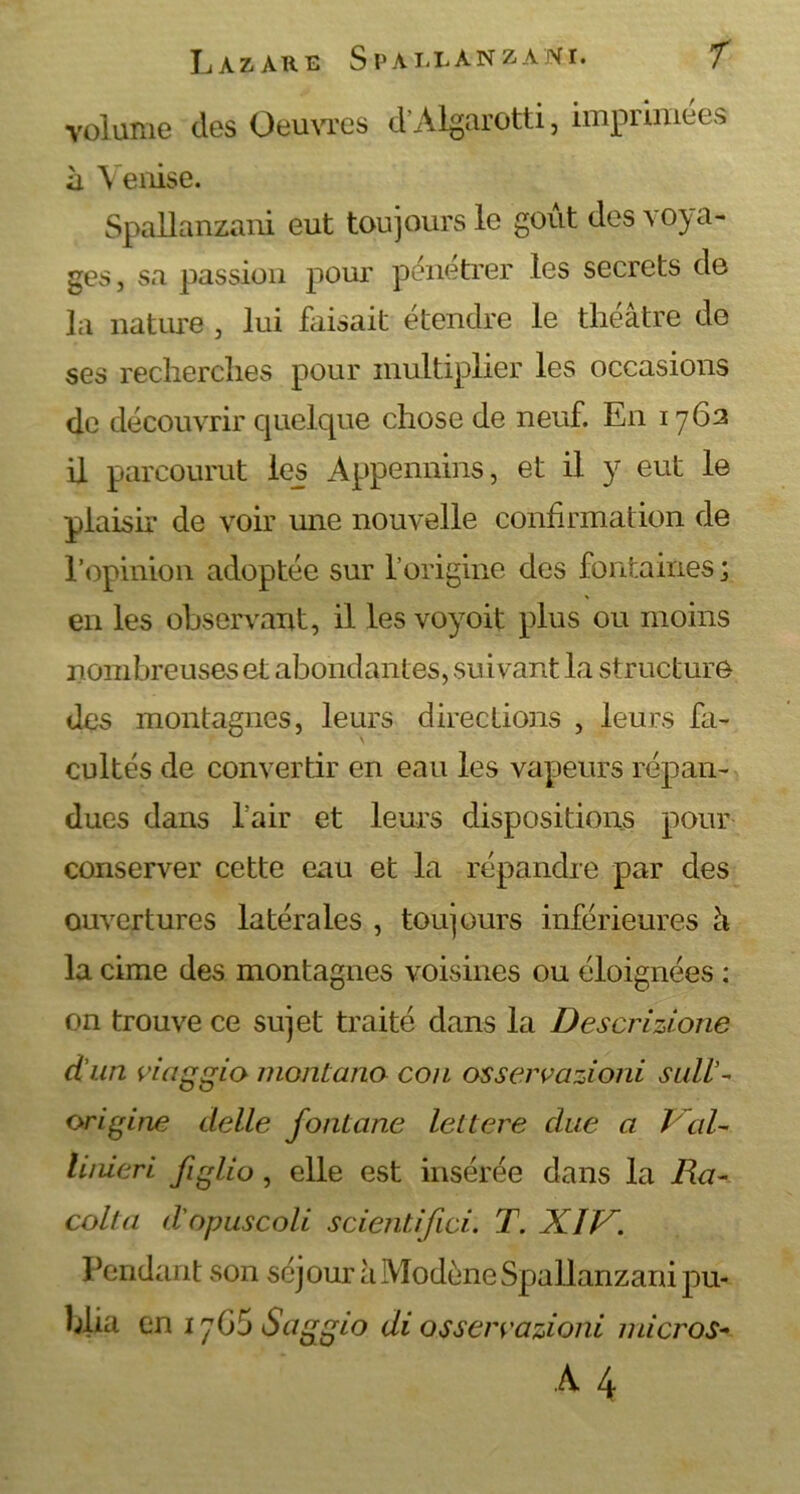 volume des Oeuvres d'Algarotti, imprimées à \ enise. Spallanzani eut toujours le goût des voya- ges, sa passion pour pénétrer les secrets de la nature , lui faisait étendre le théâtre de ses recherches pour multiplier les occasions de découvrir quelque chose de neuf. En 1762 il parcourut les Appennins, et il y eut le plaisir de voir une nouvelle confirmation de l’opinion adoptée sur l’origine des fontaines ; en les observant, il les voyoit plus ou moins nombreuses et abondantes, suivant la structure des montagnes, leurs directions , leurs fa- cultés de convertir en eau les vapeurs répan- dues dans l’air et leurs dispositions pour conserver cette eau et la répandre par des ouvertures latérales , toujours inférieures à la cime des montagnes voisines ou éloignées : on trouve ce sujet traité dans la Descrizione d'un viaggio monlana cou osservazioni sull'- origine delle fontane leltere due a J al- linieri figlio, elle est insérée dans la Ra- colla d'opuscoli scientifici. T. XIV. Pendant son séjour à Modène Spallanzani pu- blia en 17G5 Saggio di osserrazioni micros-