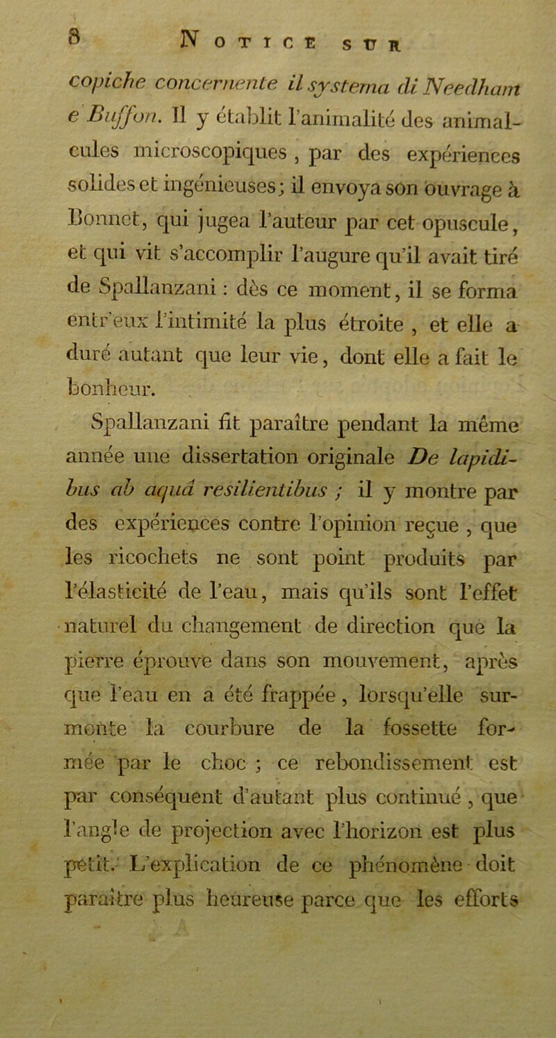 s tr R copiche concernente ilsystema di Neeclham e Buffon. Il y établit l’animalité des animal- cules microscopiques , par des expériences solides et ingénieuses; il envoya son ouvrage à Bonnet, qui jugea l’auteur par cet opuscule, et qui vit s’accomplir l’augure qu’il avait tiré de Spallanzani : dès ce moment, il se forma entr’eux l’intimité la plus étroite , et elle a duré autant que leur vie, dont elle a fait le bonheur. Spallanzani fit paraître pendant la même année une dissertation originale De Icipidi- bus ab aquâ resilientibus ; il y montre par des expériences contre l’opinion reçue , que les ricochets ne sont point produits par l’élasticité de l’eau, mais qu’ils sont l’effet naturel du changement de direction que la pierre éprouve dans son mouvement, après que l’eau en a été frappée, lorsqu’elle sur- monte la courbure de la fossette for- mée par le choc ; ce rebondissement est par conséquent d’autant plus continué, que l’angle de projection avec l’horizon est plus petit. L’explication de ce phénomène doit paraître plus heureuse parce que les efforts