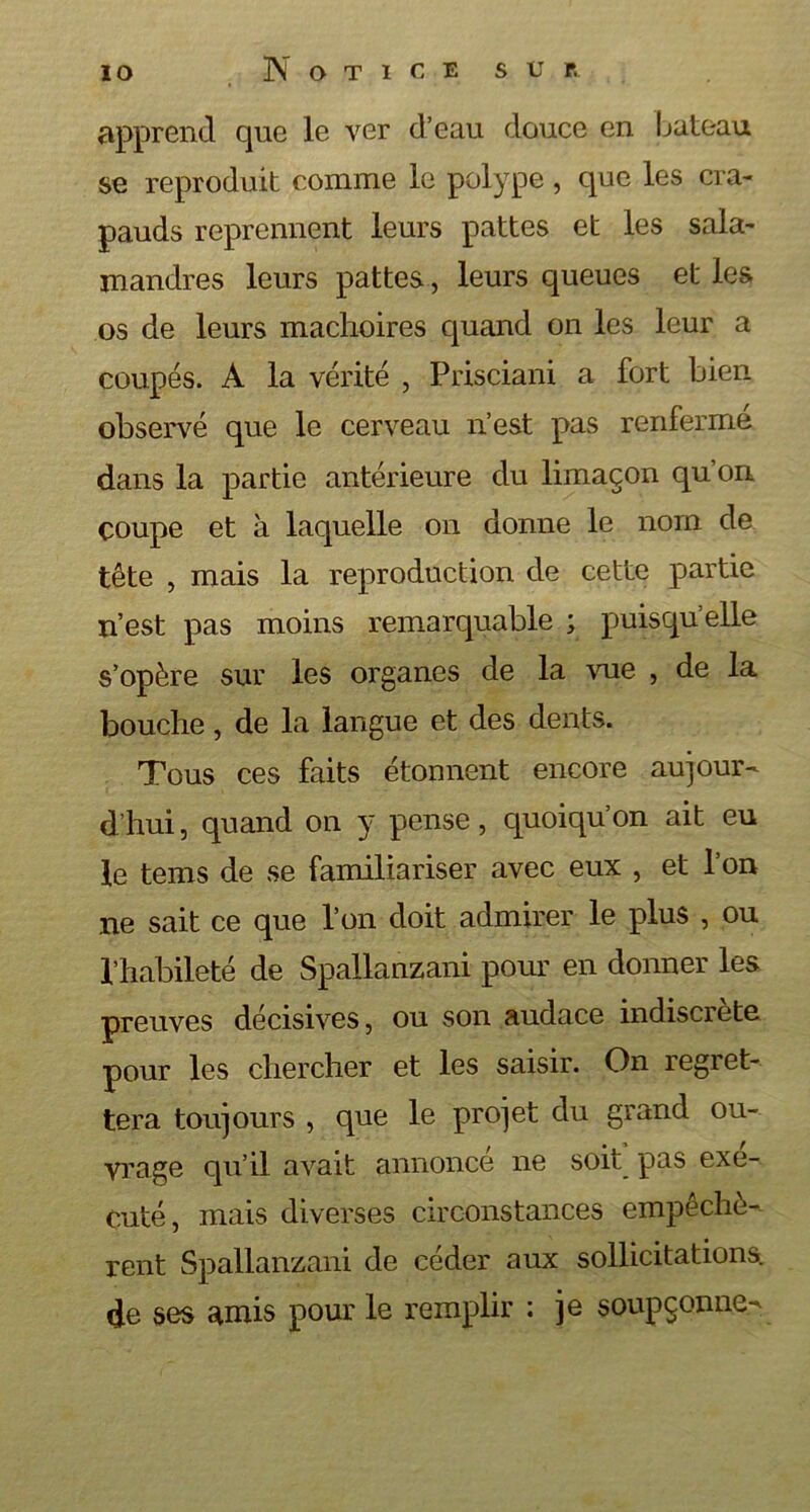 apprend que le ver d’eau douce en bateau se reproduit comme le polype, que les cra- pauds reprennent leurs pattes et les sala- mandres leurs pattes, leurs queues et les os de leurs mâchoires quand on les leur a coupés. A la vérité , Prisciani a fort bien observé que le cerveau n’est pas renfermé dans la partie antérieure du limaçon qu’on coupe et à laquelle on donne le nom de tête , mais la reproduction de cette partie n’est pas moins remarquable ; puisqu’elle s’opère sur les organes de la vue , de la bouche, de la langue et des dents. Tous ces faits étonnent encore aujour- d’hui , quand on y pense, quoiqu’on ait eu le tems de se familiariser avec eux , et l’on ne sait ce que l’on doit admirer le plus , ou l’habileté de Spallanzani pour en donner les preuves décisives, ou son audace indiscrète pour les chercher et les saisir. On regret- tera toujours , que le projet du grand ou- vrage qu’il avait annonce ne soit pas exé- cuté, mais diverses circonstances empêchè- rent Spallanzani de céder aux sollicitations, de ses amis pour le remplir : je soupçonne-