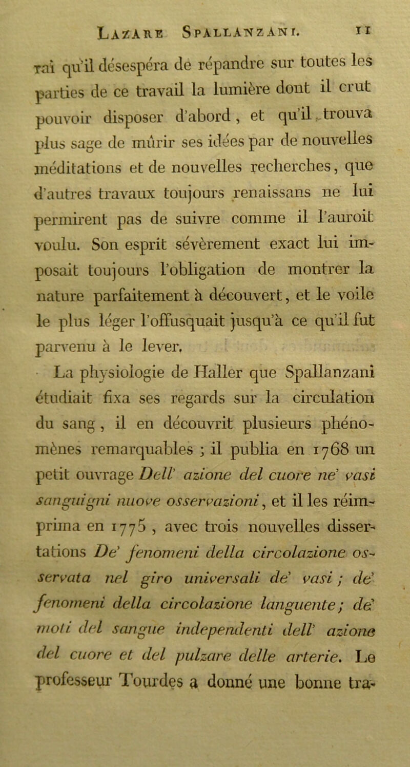 Tai qu’il désespéra de répandre sur toutes les parties de ce travail la lumière dont il crut pouvoir disposer d’abord, et qu’il trouva plus sage de mûrir ses idées par de nouvelles méditations et de nouvelles recherches, que d’autres travaux toujours renaissans ne lui permirent pas de suivre comme il l’auroit voulu. Son esprit sévèrement exact lui im- posait toujours l’obligation de montrer la nature parfaitement h découvert, et le voile le plus léger l’offusquait jusqu’à ce qu’il fut parvenu à le lever. La physiologie de Haller que Spallanzani étudiait fixa ses regards sur la circulation du sang , il en découvrit plusieurs phéno- mènes remarquables ; il publia en 1768 un petit ouvrage Dell’ azione ciel cuore në vasi sanguigni nuove osservazioni, et il les réim- prima en 1775 , avec trois nouvelles disser- tations Dë fenomeni clella circolazione os- serrât a nel giro univers ali clë vasi ; dë fenomeni délia circolazione languente ; dë moli del sangue indepenclenti delV azione del cuore et del pulzare de lie arterie. Lo professeur Tourdes a donné une bonne tra-