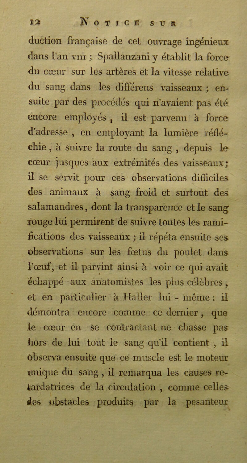 duction française de cet ouvrage ingénieux dans l'an vm ; Spallanzani y établit la force du cœur sur les artères et la vitesse relative du sang dans les différens vaisseaux ; en- suite par des procédés qui n’avaient pas été encore employés , il est parvenu à force d’adresse , en employant la lumière réflé- chie , à suivre la route du sang , depuis le cœur jusques aux extrémités des vaisseaux; il se servit pour ces observations difficiles des animaux à sang froid et surtout des salamandres, dont la transparence et le sang1 rouge lui permirent de suivre toutes les rami- fications des vaisseaux ; il répéta ensuite ses observations sur les fœtus du poulet dans l’œuf, et il parvint ainsi à voir ce qui avait échappé aux anatomistes les plus célèbres , et en particulier à Haller lui - même : il démontra encore comme ce dernier, que le cœur en se contractant ne chasse pas hors de lui tout le sang qu’il contient , il observa ensuite que ce muscle est le moteur unique du sang , il remarqua les causes re- tardatrices de la circulation , comme celles des obstacles produits par la pesanteur