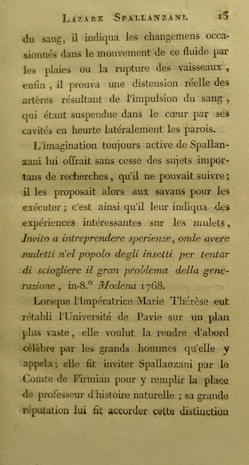 du sang, il indiqua les changemens occa- sionnés dans le mouvement de ce fluide par les plaies ou la rupture des vaisseaux , enfin , il prouva une distension réelle des artères résultant de l’impulsion du sang , qui étant suspendue dans le cœur par ses cavités en heurte latéralement les parois. L’imagination toujours active de Spallan- zani lui offrait sans cesse des sujets impor- tans de recherches, qu’il ne pouvait suivre ; il les proposait alors aux savans pour les exécuter ; c’est ainsi qu’il leur indiqua des expériences intéressantes sur les mulets, înviio a intreprendere sperienze, onde avéré muletLi riel popolo degli insetti per tentar di sciogliere il gran problema délia gene- razione , in-8.° Modena 1768. Lorsque l’Impératrice Marie Thérèse eut rétabli l’Université de Pavie sur un plan plus vaste, elle voulut la rendre d’abord célèbre par les grands hommes qu’elle y appela; elle fit inviter Spallanzani par le Comte de Firmian pour y remplir la place de professeur d’histoire naturelle ; sa grande réputation lui ht accorder cette distinction