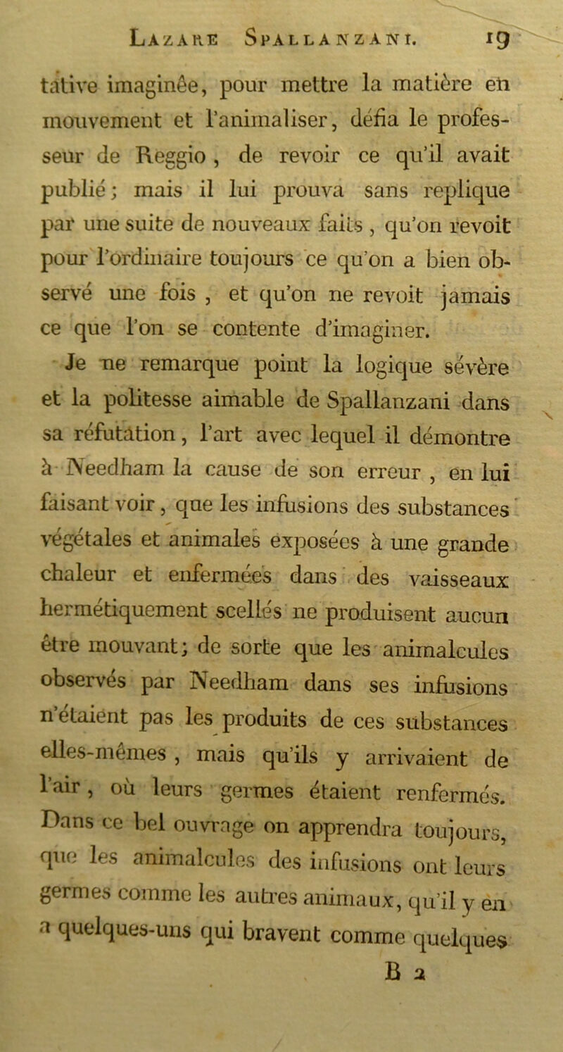 tative imaginée, pour mettre la matière eii mouvement et ranimaliser, défia le profes- seur de Reggio, de revoir ce qu’il avait publié ; mais il lui prouva sans répliqué par une suite de nouveaux faits , qu’on revoit pour l’ordinaire toujours ce qu’on a bien ob- servé une fois , et qu’on ne revoit jamais ce que l’on se contente d’imaginer. Je ne remarque point la logique sévère et la politesse aimable de Spallanzani dans sa réfutation, l’art avec lequel il démontre à Needham la cause de son erreur , en lui faisant voir, que les infusions des substances végétales et animales exposées à une grande chaleur et enfermées dans des vaisseaux hermétiquement scellés ne produisent aucun être mouvant; de sorte que les animalcules observés par Needham dans ses infusions n’étaient pas les produits de ces substances elles-mêmes , mais qu’ils y arrivaient de l’air, où leurs germes étaient renfermés. Dans ce bel ouvrage on apprendra toujours, que les animalcules des infusions ont leurs germes comme les autres animaux, qu’il y en a quelques-uns qui bravent comme quelques B a