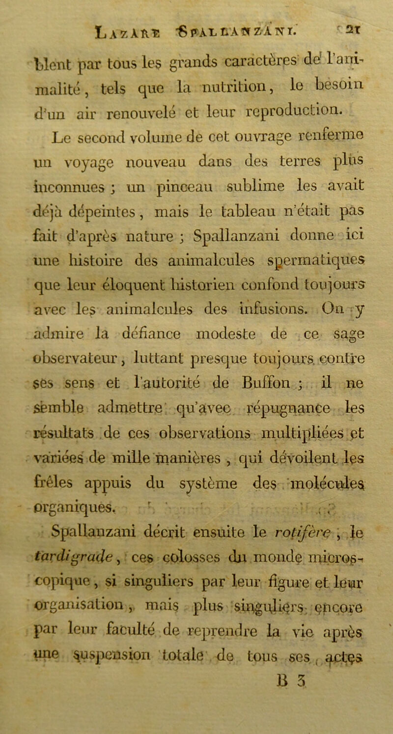 Lient par tous les grands caractères de! T ani- malité , tels que la nutrition, le besoin d'un air renouvelé et leur reproduction. Le second volume de cet ouvrage renferme un voyage nouveau dans des terres plus inconnues ; un pinceau sublime les avait déjà dépeintes, mais le tableau n'était pas fait d’après nature ; Spallanzani donne ici une histoire des animalcules spermatiques que leur éloquent historien confond toujours avec les animalcules des infusions. On y admire la défiance modeste de ce sage observateur, luttant presque toujours, contre ses sens et l’autorité de Buffon ; il ne semble admettre qu’avec répugnance les résultats de ces observations multipliées et variées de mille manières , qui dévoilent les frêles appuis du système des molécules organiques. • r, '• Spallanzani décrit ensuite le rot if ère , le tcircligracie, ces colosses du monde micros- copique , si singuliers par leur figure et leur organisation, mais plus singuliers; encore par leur faculté de reprendre la vie après une suspension totale de tous ses actçs