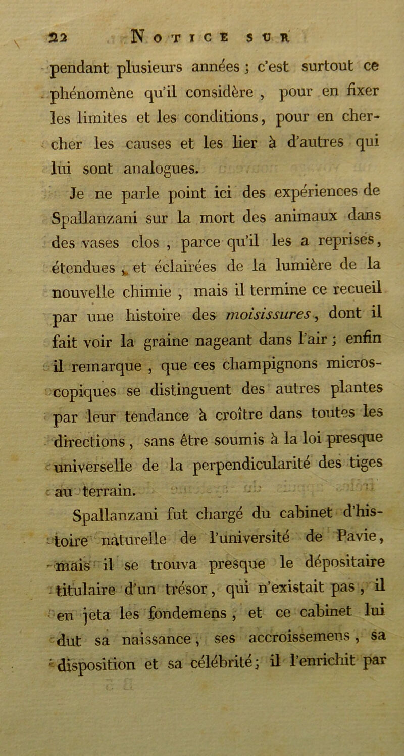 H2 Notice s tj R pendant plusieurs années ; c’est surtout ce phénomène qu’il considère , pour en fixer les limites et les conditions, pour en cher- cher les causes et les lier à d’autres qui lui sont analogues. Je ne parle point ici des expériences de Spallanzani sur la mort des animaux dans des vases clos , parce qu’il les a reprises, étendues *, et éclairées de la lumière de la nouvelle chimie , mais il termine ce recueil par une histoire des moisissures, dont il fait voir la graine nageant dans l’air ; enfin il remarque , que ces champignons micros- copiques se distinguent des autres plantes par leur tendance à croître dans toutes les directions, sans être soumis à la loi presque universelle de la perpendicularité des tiges au terrain. Spallanzani fut chargé du cabinet d’his- ^toire naturelle de l’université de Pavie, -mais il se trouva presque le dépositaire titulaire d’un trésor, qui n’existait pas , il en jeta les fondemens , et ce cabinet lui dut sa naissance, ses accroissemens, sa disposition et sa célébrité; il l’enrichit par