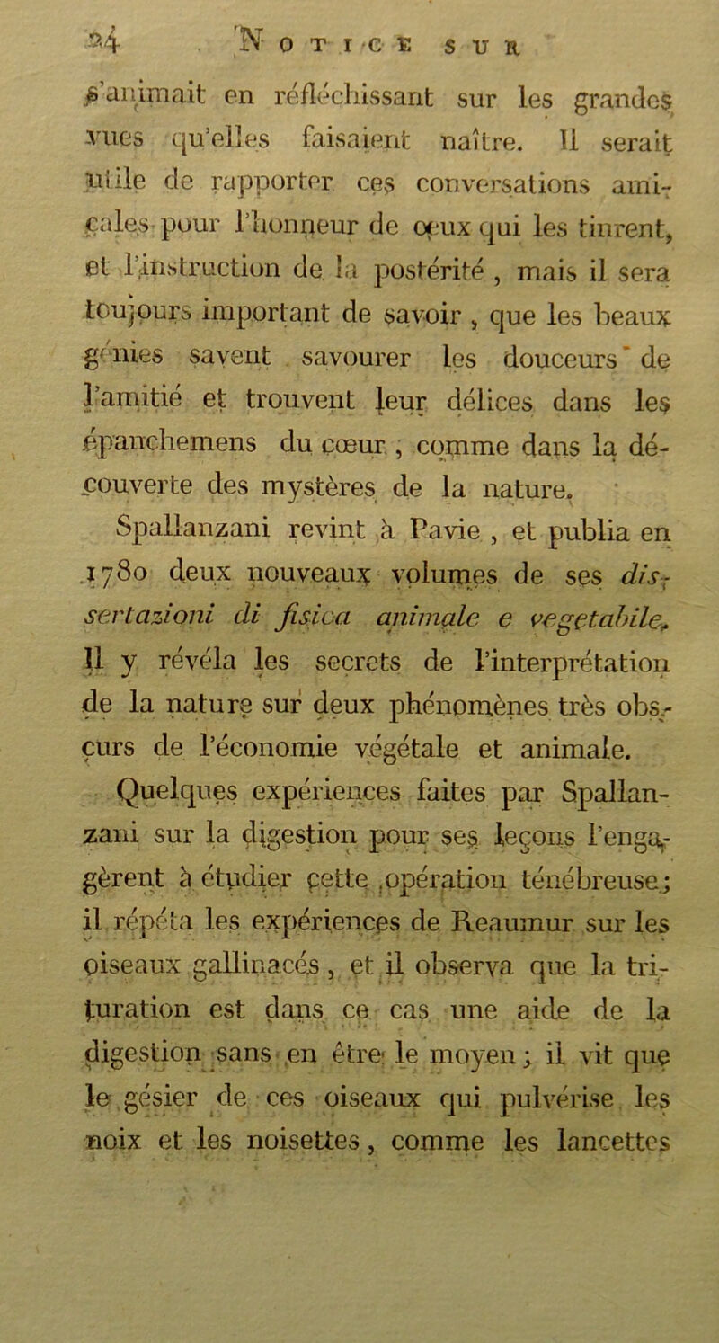 s animait en réfléchissant sur les grandes vues qu’elles faisaient naître. Il serait ulile de rapporter ces conversations ami- cales pour l’honneur de ceux qui les tinrent, et l’instruction de la postérité , mais il sera toujours important de savoir , que les beaux genies savent savourer les douceurs de l’amitié et trouvent leur délices dans les épanchemens du cœur , comme dans la dé- couverte des mystères de la nature. Spallanzani revint à Pavie , et publia en 1780 deux nouveaux volumes de ses dis- sertcizioni di fisica animale e vegetabile„ U y révéla les secrets de l’interprétation de la nature sur deux phénomènes très obs,- çurs de l’économie végétale et animale. Quelques expériences faites par Spallan- zani sur la digestion pour ses leçons l’enga.- gèrent à étudier pette .opération ténébreuse; il répéta les expériences de Reaumur sur les oiseaux gallinacés , et il observa que la tri- turation est dans ce cas une aide de la digestion sans ,en être le moyen; il vit que le gésier de ces oiseaux qui pulvérise les noix et les noisettes, comme les lancettes