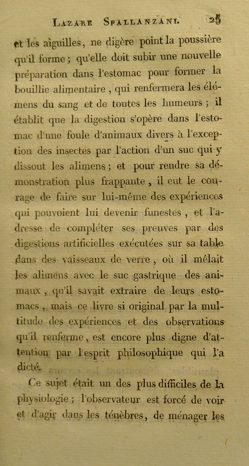 et les aiguilles, ne digère point la poussière qu’il forme ; qu elle doit subir une nouvelle préparation dans l’estomac pour former la bouillie alimentaire , qui renfermera les élé- mens du sang et de toutes les humeurs j il établit que la digestion s’opère dans l’esto- mac d’une foule d’animaux divers à l’excep- tion des insectes par l’action d’un suc qui y dissout les alimens ; et pour rendre sa dé- monstration plus frappante , il eut le cou- rage de faire sur lui-même des expériences qui pouvoient lui devenir funestes , et l’a- dresse de compléter ses preuves par des digestions artificielles exécutées sur sa table dans des vaisseaux de verre , où il mêlait les alimens avec le suc gastrique des ani- maux , qu’il savait extraire de leurs esto- macs , mais ce livre si original par la mul- titude des expériences et des observations qu’il renferme, est encore plus digne d’at- tention par 1 esprit philosophique qui l’a dicté. Ce sujet était un des plus difficiles de la physiologie ; l'observateur est forcé de voir et d’agir dans les ténèbres, de ménager les