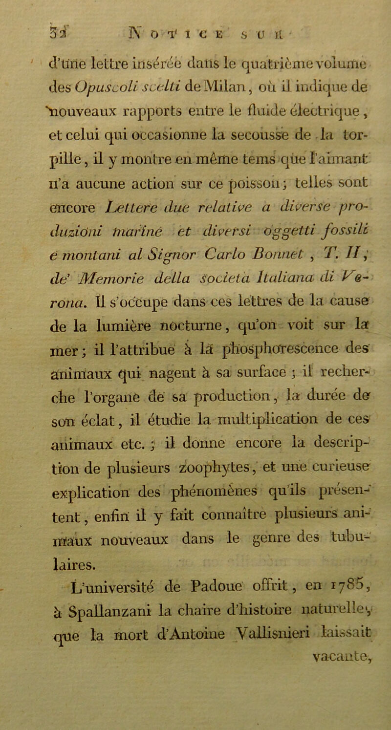 d’tirie lettre insérée dans le quatrième volume des Opuscoli scelti de Milan, où il indique de ùiouveaux rapports entre le fluide électrique , et celui qui occasionne la secousse de la tor- pille , il y montre en môme tems qùe l’aimant u’a aucune action sur ce poisson ; telles sont encore Lettere due relative a diverse pro- da zioni mariné et diversi oggetti fossile é montani al Signor Carlo Bonnet , T. II, de’ Memorie délia società Italiana di Ce- rona. Il s’occupe dans ces lettres de la cause de la lumière nocturne, qu’on voit sur la mer ; il l’attribue à la phosphorescence des animaux qui nagent à sa surface ; il recher* che l’organe de sa production, la durée de son éclat, il étudie la multiplication de ces animaux etc. ; il donne encore la descrip- tion de plusieurs zoophytes, et une curieuse explication des phénomènes qu ils présen- tent , enfin il y fait connaître plusieurs ani- maux nouveaux dans le genre des tubu- laires. L’université de Padoue offrit, en 1786, à Spallanzani la chaire d’histoire naturelle v que la mort d’Antoine Vallisnieri laissait vacante,